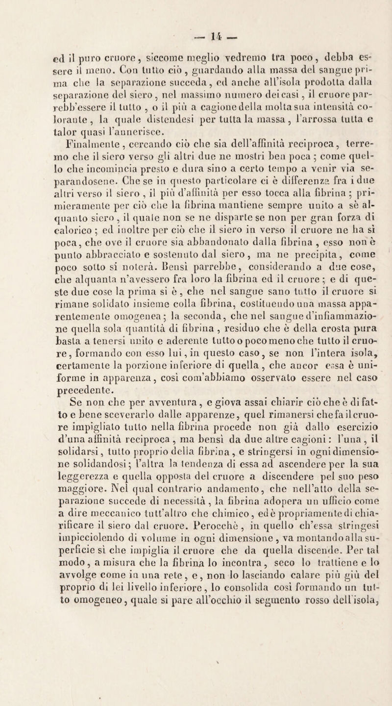 ed il puro cruore, siccome meglio vedremo tra poco, debba es¬ sere il meno. Con lutto ciò , guardando alla massa del sangue pri¬ ma che la separazione succeda, ed anche all’isola prodotta dalla separazione del siero, nel massimo numero dei casi, il cruore par- rebb’essere il lutto , o il più a cagione del la molta sua intensità co- Joraule, la quale distendesi per tutta la massa, l’arrossa tutta e talor quasi raunerisce. Finalmente, cercando ciò che sia deiraffinità reciproca, terre¬ mo che il siero verso gli altri due ne mostri ben poca ; come quel¬ lo che incomincia presto e dura sino a certo tempo a venir via se¬ parandosene. Che se in questo particolare ci è differenza fra idue altri verso il siero , il più d’afilnilà per esso tocca alla fibrina ; pri¬ mieramente per ciò che la fibrina mantiene sempre unito a se al¬ quanto siero, il quale non se ne disparte se non per gran forza di calorico ; ed inoltre per ciò che il siero in verso il cruore ne ha sì poca, che ove il cruore sia abbandonato dalla fibrina , esso non è punto abbraccialo e sostenuto dal siero, ma ne precipita, come poco sotto si noterà. Bensì parrebbe, considerando a due cose, che alquanta n’avessero fra loro la fibrina ed il cruore ; e di que¬ ste due cose la prima si è, die nel sangue sano tutto il cruore sì rimane solidale insieme colla fibrina, costituendo una massa appa¬ rentemente omogenea; la seconda, che nel sangued’infìammazio- ne quella sola quantità di fibrina , residuo die ò della crosta pura basta a tenersi unito c aderente tutto o poco meno che tutto il cruo¬ re, formando con esso lui, in questo caso, se non l’intera isola, certamente la porzione inferiore di quella , che ancor er.sa è uni¬ forme in apparenza, così com’abbiamo osservato essere nel caso precedente. Se non che por avventura, e giova assai chiarir ciò che è di fat¬ to e bene sceverarlo dalle apparenze, quel rimanersi che fa il cruo¬ re impiglialo tutto nella fibrina procede non già dallo esercizio d’una affinità reciproca , ma bensì da due altre cagioni : fuiia , il sondarsi, tutto proprio della fibrina, e stringersi in ogni dimensio¬ ne solidandosì ; l’altra la tendenza dì essa ad ascendere per la sua leggerezza e quella opposta del cruore a discendere pel suo peso maggiore. Nel qual contrario andamento, che neirallo della se¬ parazione succede di necessità , la fibrina adopera un ufficio come a dire meccanico lutt’allro che chimico, ed è propriamente di chia¬ rificare il siero dal cruore. Perocché , in quello ch’essa slringesi impicciolendo di volume in ogni dimensione, va montandoalla su¬ perficie sì che impiglia il cruore che da quella discende. Per tal modo, a misura che la fibrina lo incontra, seco lo trattiene e lo avvolge come in una rete, e, non lo lasciando calare più giù del proprio di lei livello inferiore , lo consolida cosi formando un lut¬ to omogeneo, quale si pare airocchio il segmento rosso dell isola,