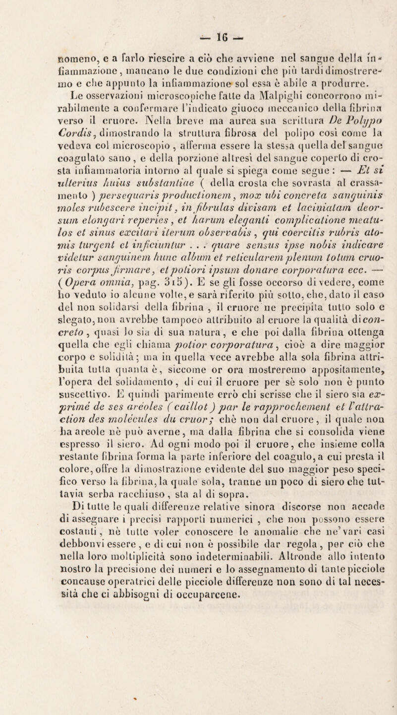 Romeno, e a farlo riescire a ciò che avviene nel sangue della in- liamiiiazioiie, mancano le due condizioni che più lardi dimostrere¬ mo e che appunto la infiammazione sol essa è abile a produrre. Le osservazioni microscopiche falle da Malpighi concorrono mi¬ rabilmente a confermare l’indicato giuoco meccanico della fibrina verso il cruore. Nella breve ma aurea sua scrittura De Polypo dimostrando la struttura fibrosa del polipo così coinè la vedeva col microscopio , afferma essere la stessa (juella del sangue coagulato sano , e della porzione altresì del sangue coperto di cro¬ sta infiammatoria intorno al quale sì spiega come segue : — Et si rdterius luiius suhstantiae ( della crosta che sovrasta al crassa- mento ) persequaris 'productiomm ^ mox ubi concreta sanyuinis moles ìHibcscere incipit, in fibrulas divisam et lacinicilain deor- sum elongari reperies, et haruin eleganti complicatione nieatu- los et sinus excitari ileriim ohsevvabis , qui coercitis rubris ato- mis turgent et injìcnmlur . . .' quare sensus ipse nobis indicare videlur sanguineni kunc album et relicularem plenum tolum cruo- ris corpus Jirmare, etpoliori ipsum donare corporatura ecc. — {^Opera omnia, pag. 3i5). E se gli fosse occorso divedere, come ho veduto io alcune volle, e sarà riferito più sotto, che, dato il caso del non solidarsi della fibrina , il cruore ne precipita tutto solo e slegalo,non avrebbe tampoco allribuilo al cruore la qualità A\con- creta ^ quasi lo sia di sua natura, e che poi dalla fibrina ottenga quella che egli poiior corporatura ^ cioè a dire maggior corpo e solidità; ma in quella vece avrebbe alla sola fibrina attri¬ buita tutta quanta è, siccome or ora mostreremo appositamente, l’opera del solidamente, di cui il cruore per sè solo non è punto suscettivo. E quindi parimente errò chi scrisse che il siero sia ex- priiné de ses aréoles ( caillot ) par le rapprochement et Vattra- ction des molécides du cruor; chè non dal cruore, il quale non ha areole nè può averne, ma dalla fibrina che si consolida viene espresso il siero. Ad ogni modo poi il cruore, che insieme colla restante fibrina forma la parte inferiore del coagulo, a cui presta il colore, offre la dimostrazione evidente del suo maggior peso speci¬ fico verso la fibrina, la quale sola, tranne un poco di siero che tut¬ tavia serba racchiuso, sta al di sopra. Di tutte le quali differenze relative sinora discorse non accade di assegnare i precisi rapporti numerici , che non possono essere costanti, nè tutte voler conoscere le anomalie che ne’vari casi debbonvi essere, e di cui non è possibile dar regola, por ciò che nella loro moltiplicità sono indeterminabili. Altronde allo intento nostro la precisione dei numeri e lo assegnamento di tante picciole concause operatrici delle picciole differenze non sono di tal neeejs- sità che ci abbisogni di occuparcene.