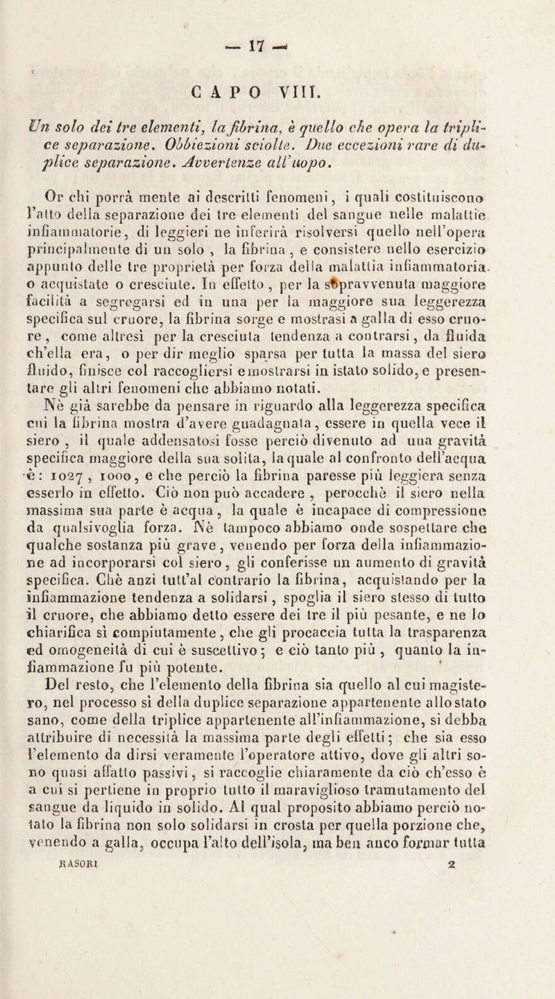 — 17 — f CAPO Vili. Un solo dei tre elementi, la fibrina, è quello che opera la tripli-' ce separazione. Obbiezioni sciolte. Due eccezioni rare di du^ plice separazione. Avvertenze all’uopo. Or chi porrà mente ai descritti fenomeni, i quali costituiscono Tatto della separazione dei tre elementi del sangue nelle malattie infiammatorie, di leggieri ne inferirà risolversi quello neU’opera principalmente di un solo , la fibrina, e consistere nello esercizio appunto delle tre proprietà per forza delia malattia infiammatoria, o acquistate o cresciute. In effetto , per la sfSpravvenuta maggiore facilità a segregarsi ed in una per la maggiore sua leggerezza specifica sul cruore, la fibrina sorge e mostrasi a galla di esso cruo¬ re , come altresì per la cresciuta tendenza a contrarsi, da fluida ch’ella era, o per dir meglio sparsa per tutta la massa del siero fluido, finisce col raccogliersi ernoslrarsi in istato solido, e presen¬ tare gli altri fenomeni che abbiamo notati. Nè già sarebbe da pensare in riguardo alla leggerezza specìfica cui la fibrina mostra d’avere guadagnala, essere in quella vece il siero , il quale addensatosi fosse perciò divenuto ad una gravità specifica maggiore della sua solita, la quale al confronto deli’acqua 'è: 1027 , 1000, e che perciò la fibrina paresse più leggiera senza esserlo in effetto. Ciò non può accadere , perocché il siero nella massima sua parte è acqua, la quale è incapace di compressione da qualsivoglia forza. Nè tampoco abbiamo onde sospettare che qualche sostanza più grave, venendo per forza della infiammazio¬ ne ad incorporarsi col siero, gli conferisse un aumento di gravità specifica. Chè anzi tutt’al contrario la fibrina, acquistando per la infiammazione tendenza a solidarsi, spoglia il siero stesso di tutto il cruore, che abbiamo detto essere dei ire il più pesante, e ne lo chiarifica si compiutamente, che gli procaccia tutta la trasparenza ed omogeneità di cui è suscettivo; e ciò tanto più , quanto la in¬ fiammazione fu più potente. Del resto, che Telemenlo della fibrina sìa quello al cui magiste¬ ro, nel processo si della duplice separazione appartenente allo stato sano, come della triplice appartenente alTinfiammazione, si debba attribuire di necessità la massima parte degli effetti; che sia esso l’eleraento da dirsi veramente l’operatore attivo, dove gli altri so¬ no quasi affatto passivi, si raccoglie chiaramente da ciò ch’esso è a cui si pertiene in proprio lutto il maraviglioso tramulamento del sangue da liquido in solido. Al qual proposito abbiamo perciò no¬ tato la fibrina non solo solidarsi in crosta per quella porzione che, venendo a galla, occupa Tallo dell’isola, ma ben anco formar tutta