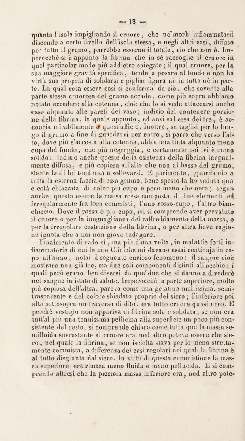 quanta l’isola Impigliando il cruore, che ne’morhi infiammatoriì discende a cerio livello dell’isola stessa, e negli altri casi, diffuso per lutto il grumo, parrebbe esserne il totale, ciò che non è. Im¬ perocché si è appunto la fibrina die in sé raccoglie il cruore ia quel particolar modo più addietro spiegalo; il qual cruore, per la sua maggiore gravità specifica, tende a posare al fondo e non ha YÌrlù sua propria di solidarsl e pigliar figura nè iu lutto nè in par¬ te. La qual cosa essere così si conferma da ciò, che sovente alla parte stessa cruorosa del grumo accade, come più sopra abbiamo notato accadere alla cotenna , cioè che lo si vede attaccarsi anche esso alquanto alle pareti del vaso; indizio del contenere porzio¬ ne della fibrina, la quale appunto, ed anzi sol essa dei tre, è ac¬ concia mirabilmente il quesl’ufficio. Inoltre, se taglisi per lo lun¬ go il grumo a fine di guardarvi per entro, si parrà che verso l’al¬ to, dove più s’accosta alla cotenna, abbia una tinta alquanto meno cupa del fondo, che più negreggia , e certamente poi ivi è meno solido; indizio anche questo della esistenza della fibrina inegual¬ mente dilfusa, e più copiosa all’alto che non al basso del grumo, stante la di lei tendenza a sollevarsi. E parimente, guardando a tutta la esterna faccia di esso grumo, bene spesso la ho veduta qua e colà chiazzata di color più cupo e poco meno che nera; seguo anche questo essere ia massa rossa composta di due elementi ed irregolarmente fra loro commisti, l’uno rosso-cupo, l’altro bian¬ chiccio. Dove il rosso è più cupo, ivi si comprende aver prevaluto il cruore o per la ineguaglianza del ralfreddamenlo delia massa, o per la irregolare costrizione della fibrina, o per altra lieve cagio¬ ne ignota che a noi non giova indagare. Finalmente di rado sì, ma più d’una volta, in malattie forti in¬ fiammatorie di cui le mie Cliniche mi davano assai cenlinaja iu ca¬ po aU’aiino, notai il seguente curioso fenomeno : il sangue cioè mostrare non già tre, ma due soli componenti distinti aU’oechio ; i quali però erano ben diversi da que’due che si dànno a divederè nel sangue in islalo di salute. Imperocché la parte superiore, molto più copiosa dciraltra, pareva come una gelatina mollissima, semi¬ trasparente e del colore sbiadato proprio del siero; l’inferiore poi alta sottosopra un traverso di dito, era lutto cruore quasi nero. E perchè vestigio non appariva di fibrina sola e sclidata, se non era lull’al più una tenuissima peìlicina alla superfìcie un poco più con¬ sistente del resto, si comprende chiaro come tutta quella massa se¬ mifluida sovrastante al cruore era, ned altro poteva essere che sie¬ ro, nel quale la fibrina, se non isciolta stava per lo meno stretta¬ mente commista, a differenza dei casi regolari nei quali la fibrina è al tutto disgiunta dal siero. In virtù di questa commistione la mas¬ sa superiore era rimasa meno fluida e meno pellucida. E si com¬ prende altresì che la picciola massa inferiore era, ned altro potè-