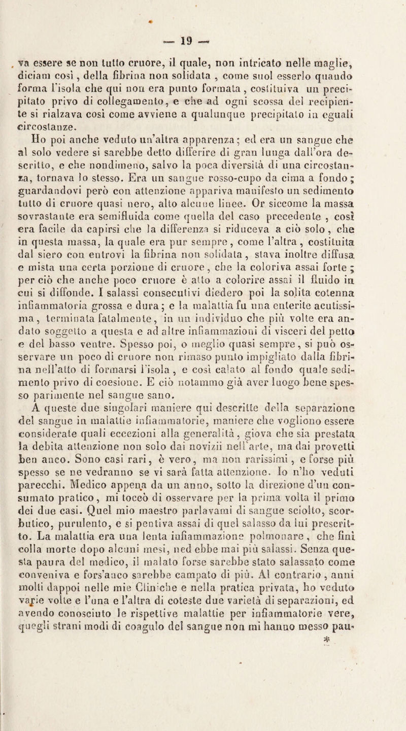 . va essere se non lutto cruore, il quale, non intricato nelle maglie, diciam cosi, della fibrina non solidata , come suol esserlo quando forma Tisola che qui non era punto formala, costituiva un preci¬ pitato privo di collegamento, e che ad ogni scossa dei recipien¬ te si rialzava cosi come avviene a qualunque precipitalo in eguali circostanze. Ho poi anche veduto un’altra apparenza; ed era un sangue che al solo vedere si sarebbe detto differire di gran lunga daifora de¬ scritto, e che nondimeno, salvo la poca diversità di ima circostan¬ za, tornava lo stesso. Era un sangue rosso-cupo da cima a fondo; guardandovi però con attenzione appariva manifesto un sedimento tutto di cruore quasi nero, alto alcune linee. Or siccome la massa sovrastante era semifluida come quella del caso precedente , cosi era facile da capirsi che la differenza si riduceva a ciò solo, che in questa massa, la quale era pur sempre, come l’altra, costituita dal siero eoa entrovi la fibrina non solidata, stava inoltre diffusa c mista ima certa porzione di cruore, che la coloriva assai forte ; per ciò che anche poco cruore è atto a colorire assai il fluido in cui si diffonde. I salassi consecutivi diedero poi la solita cotenna infiammatoria grossa e dura; e la malattia fu ima enterite acutissi¬ ma, terminata fatalmente, in un individuo che piu volte era an¬ dato soggetto a questa e ad altre infiammazioni di visceri del petto e del basso ventre. Spesso poi, o meglio quasi sempre, si può os¬ servare un poco di cruore non rimaso punto impigliato dalla fibri¬ na nell’atto di formarsi risola , e cosi calato al fondo quale sedi¬ mento privo di coesione. E ciò notammo già aver luogo bene spes¬ so parimente nel sangue sano. Aq ueste due singolari maniere qui descritte della separazione del sangue in malattie infiammatorie, maniere che vogliono essere considerate quali eccezioni alla generalità, giova che sia prestata la debita attenzione non solo dai novizii neil'arte, ma dai provetti ben anco. Sono casi rari, è vero, ma non rarissimi, e forse più spesso se ne vedranno se vi sarà fatta attenzione. Io n’ho veduti parecchi. Medico appena da un anno, sotto la direzione d’uii con¬ sumato pratico, mi toccò di osservare per la prima volta il primo dei due casi. Quel mio maestro parlavarai di sangue sciolto, scor¬ butico, purulento, e si pentiva assai di quel salasso da lui prescrit¬ to. La malattia era una lenta infiammazione polmonare , che fini colla morte dopo alcuni mesi, ned ebbe mai più salassi. Senza que¬ sta paura del medico, il malato forse sarebbe stato salassato come conveniva e fors’anco sarebbe campato di più. Al contrario, anni molli dappoi nelle mie Cliniche e nella pratica privata, ho veduto vapie volte e l’una e l’altra di coleste due varietà di separazioni, ed avendo conosciuto le rispettive malattie per infiammatorie vere,