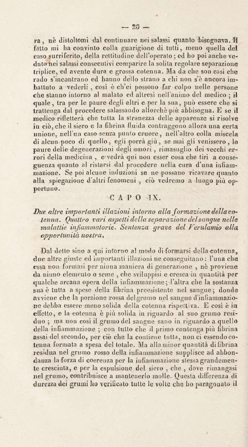 ~ 2G — ra , nè (Ilsloltomi dal continuare nei salassi ffuanto bisognava.'H fatto mi ha convinto colla guarigione di tutti, meno quella del caso surriferito, della rettitudine deH’operato ; ed ho poi anche ve¬ duto nei salassi consecutivi comparire la solita regolare separazione triplice, ed avente dura e grossa cotenna. Ma da che son casi che rado s’incontrano ed hanno dello strano a chi non s’è ancora im¬ battuto a vederli , cosi è ch’ei possono far colpo nelle persone che stanno intorno al malato ed altresì neiranimo del medico ; il quale, tra per le paure degli altri e.per la sua, può essere che si trattenga dal procedere salassando allorché più abbisogna. E se il medico rifletterà che tutta la stranezza delle apparenze si risolve in ciò, che il siero e la fibrina fluida contraggono allora una certa unione, neU’un caso senza punto cruore, nell’altro eolia miscela di alcun poco di quello, egli porrà giù, se mai gli venissero, le paure delle degenerazioni degli umori , rimasuglio dei vecchi er¬ rori della medicina , e vedrà qui non esser cosa che tiri a conse¬ guenza quanto al ristarsi dal procedere nella cura d’una infiam¬ mazione. Se poi alcune induzioni se ne possano ricavare quanto alla spiegazione d’altri fenomeni , ciò vedremo a luogo più op¬ portuno. G A P 0 IX. Due altre im^orianti illazioni intorno alla formazione della co- ienna. Quattro vari aspetti della separazione del sangue nelle malattie infiammatorie. Sentenza grave del Verulamio alla cpporlunità nostra» Dal detto sino a qui intorno a! modo di formarsi della cotenna, due altre giuste ed importanti illazioni ne conseguitano: l’una che essa non formasi per ninna maniera di generazione , nè proviene da ninno elemento o seme , che sviluppisi e cresca in quantità per qualche arcana opera della infiammazione *,d’altra che la sostanza sua è tutta a spese della fibrina preesistente nel sangue; donde avviene che la porzione rossa delgrumo nel sangue d’infìammazio- ■irc debba essere meno solida della cotenna rispettiva. E così è in effetto, e la cotenna è più solida in riguardo al ^uo grumo resi¬ duo ; ma non cosi il grumo del sangue sano in riguardo a quello della infiammazione ; con lutto che il primo contenga più fibrina assai del secondo, per ciò che la contiene tutta, non ci essendoco- tenna formata a spesa del totale. Ma alla minor quantità di fibrina residua nel grumo rosso della infìannnazìone supplisce ad abbon- danz.a la forza di coerenza per la infiammazione stessa grandemen¬ te cresciuta, e per la espulsione del siero , che , dove rimangasi nel grumo, contribuisce a mantenerlo molle. Questa differenza di durezza dei grumi ho verificato tutte le volte che ho paragouato il /