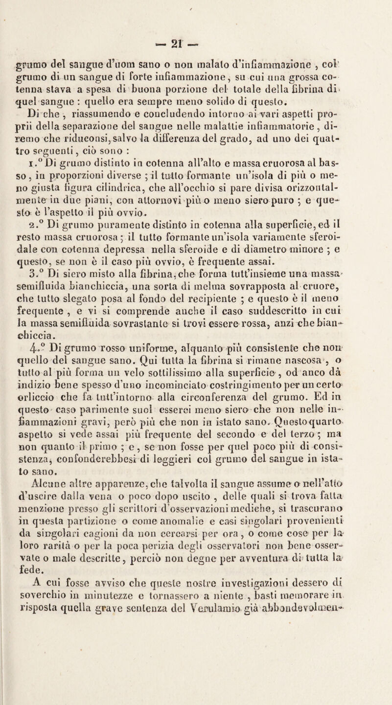 grumo dei sangue d’iiom sano o non maialo d’infiammazione , col’ grumo di un sangue di forte infiammazione, su cui una grossa co¬ tenna stava a spesa di buona porzione del totale della fibrina di» quel sangue : quello era sempre meno solido di questo. Di che , riassumendo e concludendo intorno ai vari aspetti pro¬ pri! della separazione del sangue nelle malattie infiainmalorie , di¬ remo che ridueonsi, salvo la differenza del grado, ad uno dei quat¬ tro seguenti, ciò sono : 1. ^Di grumo distinto in cotenna all’alto e massacruorosa al bas¬ so , in proporzioni diverse ; il tutto formante un’isola di più o me¬ no giusta figura cilindrica, che airocchio si pare divisa orizzonlal- ntenié in due piani, con altornovi piùo meno sieropuro *, e que* sto è l’aspetto il più ovvio. 2. ® Di grumo puramente distinto in cotenna alla superficie,ed il resto massa cruorosa ; il tutto formante un’isola variamente sferoi¬ dale con cotenna depressa nella sferoide e di diametro minore ; e questo, se non è il caso più ovvio, è frequente assai. 3. ° Di siero misto alla fibrina,cho forma tutt’insieme una massa' semifluida bianchiccia, una sorta di melma sovrapposta al cruore, che tutto slegato posa al fondo del recipiente ; e questo è il meno frequente , e vi si comprende anche il caso suddescritto in cui la massa semiflùida sovrastante si trovi essere rossa, anzi che bian¬ chiccia. 4»' Digrumo rosso uniforme, alquanto più consistente che non quello del sangue sano. Qui tutta la fibrina sì rimane nascosa^, o tutto al più forma un velo sottilissimo alla superficie , od anco dà indizio bene spesso d’uno incominciato costringimento per un certo orlicelo che fa lutt’intorno alla circonferenza del grumo. Ed in questo caso parimente suol esserci meno siero*che non nelle in¬ fiammazioni gravi, però più che non in istato sano. Quesloquarto aspetto si vede assai più frequente del secondo e del terzo ; ma non quanto il primo ; e, se non fosse per quel poco più di consi- stenzaj confonderebbesi di leggieri col grumo del sangue in ista- to sano. Alcune altre apparenze, che talvolta il sangue assume o nel ratio d’uscire dalla vena o poco dopo uscito , delle quali si trova fatta menzione presso gli scrittori d’osservazioni mediche, si trascurano in questa partizione o come anomalie e casi singolari provenienti da singolari cagioni da non cercarsi per ora, o come cose per lu' loro rarità o per la poca perìzia degli osservatori non bene osser-^ vate o male descritte, perciò non degne per avventura di*tutta la fede. A cui fosse avviso che queste nostre investigazioni dessero di soverchio in minutezze e tornassero a niente , basti memorare in risposta quella grave sentenza del Verulamio già abb3ndevi)liBen-