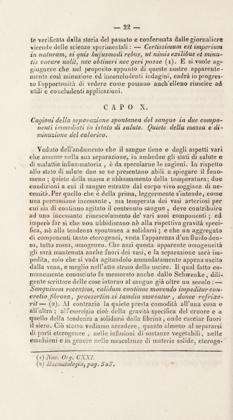 le verificala dalla storia del passato e confermata dalle giornaliere vicende delle scienze sperimentali : — Certissimum est imperium in natiiram, si qiiis hujusmodi rebus, ut nimis exilibus et minu^ iis vacare nolit, nec obtineri nec gerì posse (i). E si vuole ag- glugnere che nel proposito appunto di queste nostre apparente- mente così minuziose ed inconcludenti indagini, cadrà in progres- so Fopportunità di vedere come possano anch’elleno riuscire ad utili e concludenti applicazioni. CAPO X. Cagioni della separazione spontanea del sangue in due compo- nenti immediati in istato di salute^ Quiete della massa e di~ minuzione del calorico. Veduto deirandamenlo che il sangue tiene e degli aspetti vari che assume nella sua separazione, in ambedue gli stati di salute e di malattia infiammatoria , è da specolarne le cagioni. In rispetto allo stato di salute due se ne presentano abili a spiegare il feno¬ meno ; quiete della massa e abbassamento della temperatura; due condizioni a cui il sangue estratto dal corpo vivo soggiace di ne¬ cessità. Per quello che è della prima, leggermente s’intende, come una percussione incessante , ma temperala dei vasi arteriosi per cui sia di continuo agitato il contenuto sangue , deve contribuire ad uno incessante rimescolamento de’ vari suoi componenti ; ed imperò far sì che non ubbidiscauo nè alla rispettiva gravità speci¬ fica, nè alla tendenza spontanea a solidarsi ; e che un aggregalo di componenti tanto eterogenei, vesta Tapparenza d’un fluido den¬ so, tutto rosso, omogeneo. Che anzi questa apparente omogeneità gli sarà mantenuta anche fuori dei vasi, e la separazione sarà im¬ pedita, solo che si vada agitandolo ammodalarnente appena uscito dalla vena, e meglio neU’atto stesso dello uscire. Il qual fatto co¬ munemente conosciuto fu memorato anche dallo Schwenke , dili¬ gente scrittore delle cose intorno al sangue già oltre uu secolo : — Sanguiìiem receniem, calidum continue movendo impeditur con- cretio fibrosa, praesertim si tamdiu movealur , donec refrixe- rii— (2). Al contrario la quiete presta comodità all’una cosa e all’allra ; all’esercizio cioè della gravità specifica del cruore e a quello della tendenza a solidarsi della fibrina, onde cacciar fuori il siero. Ciò stesso vediamo accadere, quanto almeno al separarsi di parli eterogenee , nelle infusioni di sostanze vegetabili, nelle emulsioni e in genere nelle mescolanze di materie solide, eteroge- (i) Nov. Org. CXXL (aj UiicitKiiologia^ pag, ò'od.