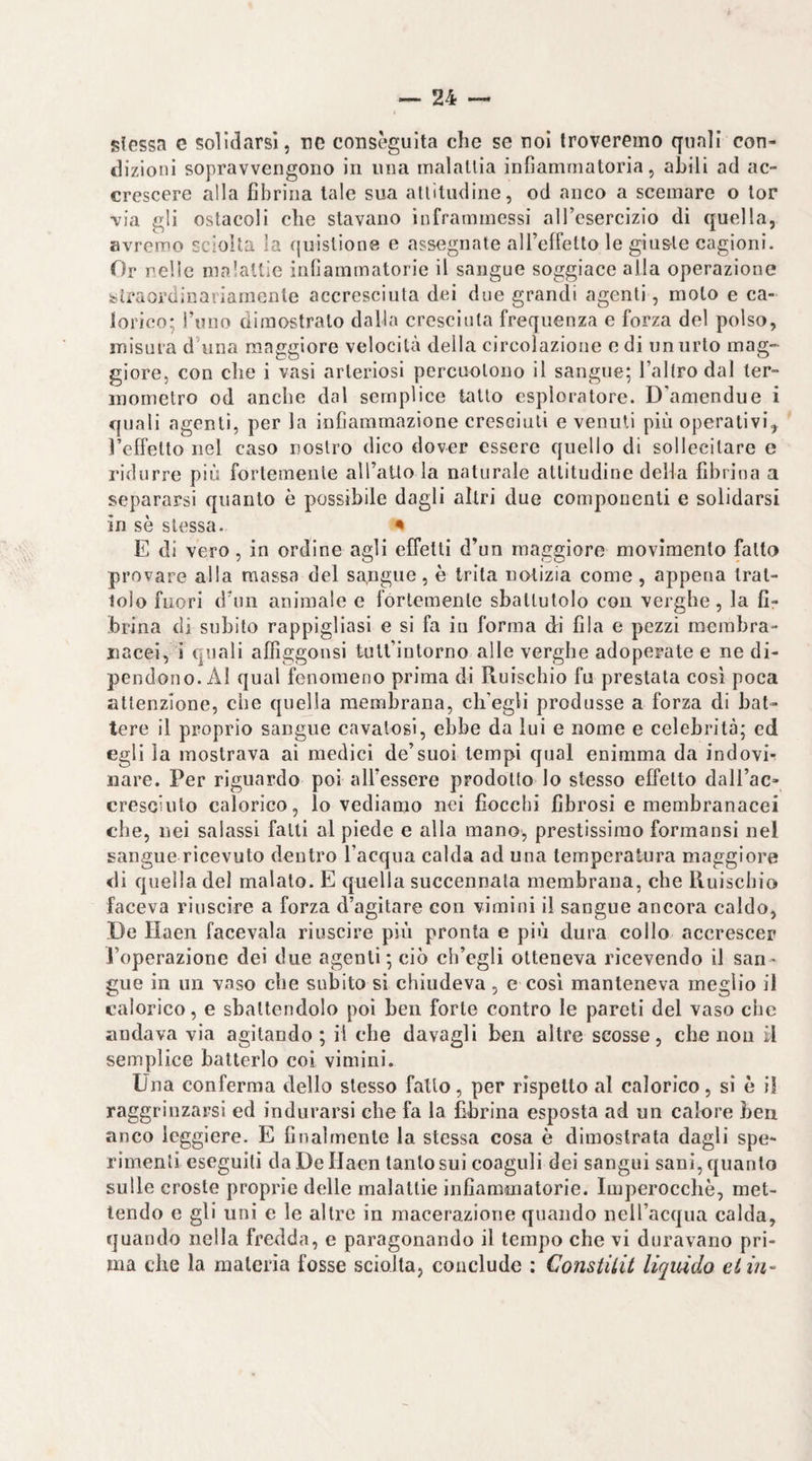 5?lGSsa e sondarsi, nc conseguita che se noi troveremo quali con¬ dizioni sopravvengono in una malallia infiammatoria, abili ad ac¬ crescere alla fibrina tale sua alliludine, od anco a scemare o lor via gli ostacoli che stavano inframmessi alTcsercizio di quella, avremo sciolta la quislione e assegnate all’effelto le giu&le cagioni. Or nelle malattie infiammatorie il sangue soggiace alla operazione straordinariamente accresciuta dei due grandi agenti, moto e ca¬ lorico; Tuno dimostralo dalla croscinla frequenza e forza del polso, misura d’iina maggiore velocità della circolazione odi un urto mag¬ giore, con che i vasi arteriosi percuotono il sangue; Taltrodal ter¬ mometro od anche dal semplice tatto esploratore. D'amendue i quali agenti, per la infiammazione cresciuti e venuti più operativi,^ Teffelto nel caso nostro dico dover essere quello di sollecitare e ridurre più fortemente alTaUo la naturale altitudine della fibrina a separarsi quanto è possibile dagli altri due componenti e solidarsi in sè stessa. ^ E di vero, in ordine agli effelti d’un maggiore movimento fatto provare alla massa del sa,ngiie, è trita notizia come, appena Iral- lolo fuori d’un animale e fortemente sbattutolo con verghe, la fi¬ brina di subito rappigliasi e si fa in forma di fila e pezzi membra¬ nacei, i quali affiggonsi tult’intorno alle verghe adoperate e ne di¬ pendono. AI qual fenomeno prima di Ruischio fu prestala così poca attenzione, che quella membrana, ch’egli produsse a forza di bat¬ tere il proprio sangue cavatosi, ebbe da lui e nome e celebrità; ed egli la mostrava ai medici de’suoi tempi qual enimma da indovi¬ nare. Per riguardo poi aU’essere prodotto lo stesso effetto dall’ac- cresciuto calorico, lo vediamo nei fiocchi fibrosi e membranacei che, nei salassi falli al piede e alla mano, prestissimo formansi nel sangue ricevuto dentro l’acqua calda ad una temperatura maggiore di quella del maialo. E quella succennala membrana, che Ruischio faceva riuscire a forza d’agitare con vimini il sangue ancora caldo, De Haen facevaia riuscire più pronta e più dura collo accrescer l’operazione dei due agenti; ciò ch’egli otteneva ricevendo il san¬ gue in un vaso che subito si chiudeva, e così manteneva meglio il calorico, e sbattendolo poi ben forte contro le pareti del vaso che andava via agitando ; il che davagli ben altre scosse, che non il semplice batterlo coi vimini. Una conferma dello stesso fallo, per rispetto al calorico, sì è il raggrinzarsi ed indurarsi che fa la fibrina esposta ad un calore ben anco leggiere. E finalmente la stessa cosa è dimostrata dagli spe¬ rimenti eseguiti da De Ilaen tanto sui coaguli dei sangui sani, quanto sulle croste proprie delle malattie infiammatorie. Imperocché, met¬ tendo e gli unì e le altre in macerazione quando nell’acqua calda, quando nella fredda, e paragonando il tempo che vi duravano pri¬ ma che la materia fosse sciolta, conclude : Constiiit liquido eiia~
