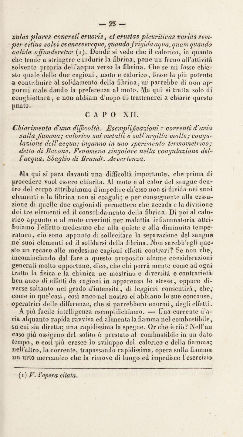 suìas plnres concreti cruoris, et crustas pìetirUicas vurias sem^ per citius solvi evaneseereque, quando frigida aqua, qitam quando calida affanderehir (i). Donde si vede cho il ealorico, in quanto che tende a stringere e indurir la fibrina, pone un freno all’attività solvente propria delTacqua verso la fibrina. Che se mi fosse chie¬ sto quale delle due cagioni, moto e calorico, fosse la più potente a contribuire al solidamento della fibrina, mi parrebbe di non ap¬ pormi male dando la preferenza al moto. Ma qui si tratta solo di eonghiettura, e non abbiam d’uopo di trattenerci a chiarir questo punto. CAPO XII. Chiarimento d’ano difficoltà. Esemplificazioni z correnti diaria sulla fiamma; calorico sui metalli e sull’argilla molle; coagu¬ lazione dell’ acqua; inganno in uno sperimento termometrico ; detto di Bacone. Fenomeno singolare nella coagulazione del- l’acqua. Sbaglio di Brandt, Avvertenza. Ma qui si para davanti una difficoltà importante, che prima di procedere vuol essere chiarita. Al moto e al calor del sangue den¬ tro del corpo attribuimmo d’impedire ch’esso non si divida nei suoi elementi e la fibrina non si coaguli; e per conseguente alla cessa¬ zione di quelle due cagioni di permettere che accada e la divisione dei tre elementi ed il consolidamento della fibrina. Di poi al calo¬ rico appunto e al moto cresciuti per malattia infiammatoria attri¬ buiamo l’elfetto medesimo che alla quiete e alla diminuita tempe¬ ratura, ciò sono appunto di sollecitare la separazione del sangue ne’suoi elementi ed il solidarsi della fibrina. Non sarebb’egli que¬ sto un recare alle medesime cagioni elfetti contrari? Se non che, incominciando dal fare a questo proposito alcune considerazioni generali molto opportune, dico, che chi porrà mente come ad ogni tratto la fisica e la chimica ne mostrino e diversità e contrarietà ben anco di effetti da cagioni in apparenza le stesse, oppure di¬ verse soltanto nel grado d’intensità, di leggieri consentirà, che, come in que’casi, cosi anco nel nostro ci abbiano le sue concanse, operatrici delle differenze, che si parrebbero enormi, degli effetti. A più facile intelligenza esemplifichiamo. — Una corrente d’a¬ ria alquanto rapida ravviva ed alimenta la fiamma nel combustibile, su cui sia diretta; una rapidissima la spegno. Or che è ciò? NeH’uii caso più ossigeno del solito è prestato al combustibile in un dato tempo, e così più cresce lo sviluppo del calorico e della fiamma; rieU’altro, la corrente, trapassando rapidissima, opera sulla fiamma un urto meccanico che la rimove di luogo ed impedisce l’esercizio