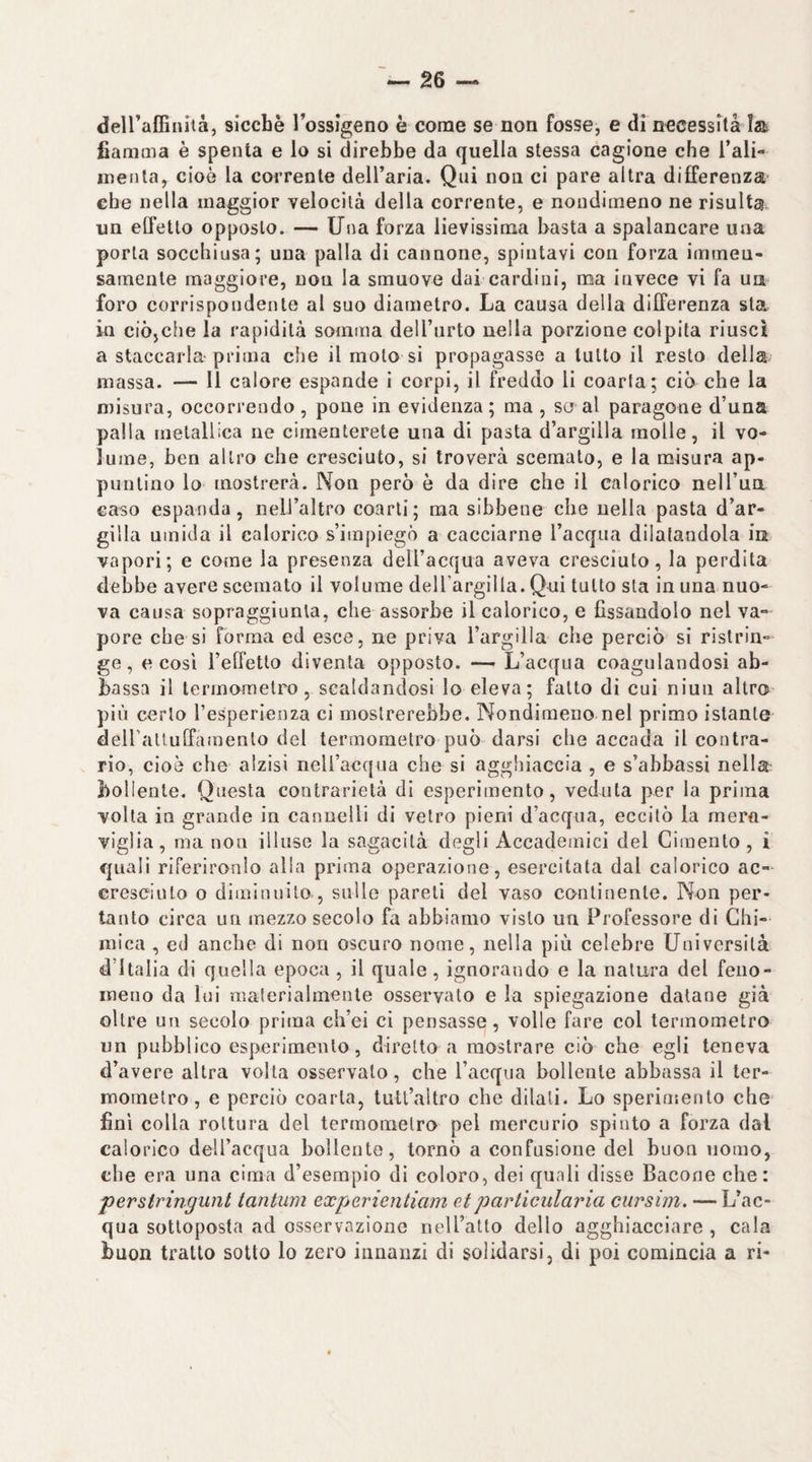 dell’affinità, sicché Tossigeno è come se non fosse, e di necessità la fiamma è spenta e lo si direbbe da quella stessa cagione che l’ali- inenta, cioè la corrente dell’aria. Qui non ci pare altra differenza' che nella maggior velocità della corrente, e nondimeno ne risulta un effetto opposto. — Una forza lievissima basta a spalancare una porla socchiusa; una palla di cannone, spintavi con forza immen¬ samente maggiore, non la smuove dai cardini, ma invece vi fa un foro corrispondente al suo diametro. La causa della differenza sta io ciòjche la rapidità somma dell’nrto nella porzione colpita riuscì a staccarla- prima che il moto si propagasse a tutto il resto della massa. — li calore espande i corpi, il freddo li coarta; ciò che la misura, occorrendo, pone in evidenza; ma , se al paragone d’una palla metallica ne cimenterete una di pasta d’argilla molle, il vo¬ lume, ben altro che cresciuto, si troverà scemato, e la misura ap¬ puntino lo mostrerà. Non però è da dire che il calorico nell’uà caso espanda, nell’altro coarti ; ma sibbene che nella pasta d’ar¬ gilla umida il calorico s’impiegcS a cacciarne l’acqua dilatandola in vapori; e come la presenza dell’acqua aveva cresciuto, la perdita debbe avere scemato il volume deU’argilIa. Qui tutto sta in una nuo¬ va causa sopraggiunta, che assorbe il calorico, e fissandolo nel va¬ pore che si forma ed esce, ne priva l’argilla che perciò si ristrin¬ ge, e così l’effetto diventa opposto. — L’acqua coagulandosi ab¬ bassa il termometro, scaldandosi lo eleva; fallo di cui niun altro più certo Tesperienza ci mostrerebbe. Nondimeno nel primo istante deiraltuffainenlo del termometro può darsi che accada il contra¬ rio, cioè che alzisi nell’acqua che si aggliiaccla , e s’abbassi nella bollente. Questa contrarietà di esperimento, veduta per la prima volta in grande in cannelli di vetro pieni d’acqua, eccitò la mera¬ viglia, ma non illuse la sagacità degli Accademici del Cimento, i quali riferironlo alla prima operazione, esercitata dal calorico ac¬ cresciuto 0 diminuito , sulle pareli del vaso continente. Non per¬ tanto circa un mezzo secolo fa abbiamo visto un Professore di Chi¬ mica , ed anche di non oscuro nome, nella più celebre Università d’Italia di quella epoca, il quale, ignorando e la natura del feno¬ meno da lui materialmente osservato e la spiegazione datane già oltre un secolo prima ch’ei ci pensasse, volle fare col termometro un pubblico esperimento, diretto a mostrare ciò che egli teneva d’avere altra volta osservalo, che l’acqua bollente abbassa il ter¬ mometro, e perciò coarta, tutl’altro che dilati. Lo sperinsenlo che finì colla rottura del termometro pel mercurio spinto a forza dal calorico dell’acqua bollente, tornò a confusione del buon uomo, che era una cima d’esempio di coloro, dei quali disse Bacone che: perstringunt tantum experientiam etparticularia cursim. — L’ac¬ qua sottoposta ad osservazione nell’atto dello agghiacciare , cala buon tratto sotto lo zero innanzi di solidarsi, di poi comincia a ri-