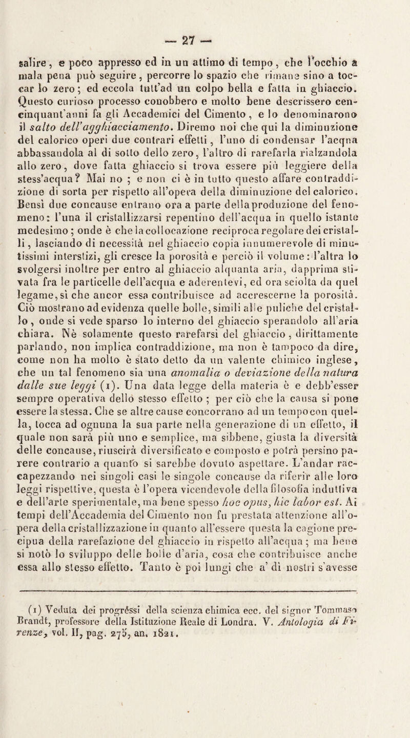 mala pena può seguire, percorre lo spazio che rimana sino a toc¬ car lo zero; ed eccola tult’ad un colpo bella e falla in ghiaccio. Questo curioso processo conobbero e molto bene descrissero cen- cinquant’anni fa gli Accademici del Cimento, e lo denominarono il salto dell’agghiacciamento. Diremo noi che qui la diminuzione del calorico operi due contrari eifelli, l’uno di condensar l’acqna abbassandola al di sotto dello zero, l’altro di rarefarla rialzandola allo zero, dove fatta ghiacciosi trova essere più leggiere delia stess’acqua? Mai no ; e non ci è in tutto questo affare contraddi¬ zione di sorta per rispetto all’opera della diminuzione del calorico. Bensì due concanse entrano ora a parte dellaproduzione del feno¬ meno: l’una il cristallizzarsi repentino dell’acqua in quello istante medesimo; onde è che la collocazione reciproca regolare dei cristal¬ li , lasciando di necessità nel ghiaccio copia innumerevole di minu¬ tissimi interstizi, gli cresce la porosità e perciò il volume id’altra lo svolgersi inoltre per entro al ghiaccio alquanta aria, dapprima sti¬ vata fra le particelle dell’acqua e aderente vi, ed ora sciolta da quel legame^,sì che ancor essa contribuisce ad accrescerne la porosità. Ciò mostrano ad evidenza quelle bolle, simili alle piiliche del cristal¬ lo , onde si vede sparso lo interno del ghiaccio sperandolo all'aria chiara. Nè solamente questo rarefarsi del ghiaccio, dirittamente parlando, non implica contraddizione, ma non è tampoco da dire, come non ha mollo è stato detto da un valente chimico inglese, che un tal fenomeno sia una anomalia o deviazione della natura dalle sue leggi (i). Una data legge della materia ò e debb’esser sempre operativa dello stesso effetto ; per ciò che la causa si pone essere la stessa. Che se altre cause concorrano ad un lerapocon quel¬ la, tocca ad ognuna la sua parte nella generazione di un effetto, il quale non sarà più uno e semplice, ma sihbene, giusta la diversità delle concause, riuscirà diversificalo e composto e potrà persino pa¬ rere contrario a quanto si sarebbe dovuto aspettare. L’andar rac¬ capezzando nei singoli casi le singole concause da riferir alle loro leggi rispettive, questa è l’opera vicendevole della filosofia induttiva e deU’arle sperimentale, ma bene spesso hoc opus, hic lahor est. Ai tempi deirAccaderaia del Cimento non fu prestala attenzione all’o¬ pera della cristallizzazione in quanto all’essere questa la cagione pre¬ cipua della rarefazione del ghiaccio in rispetto all’acqua; ma bene si notò lo sviluppo delle bolle d’aria, cosa che contribuisce anche essa allo stesso effetto. Tanto è poi lungi che a’ di nostri s’avesse (i) Veduta dei progrèssi della scienza cliimica ecc. del signor Tommaso Brandt, professore della Istituzione Reale di Londra. V. Aìitologia di F%^ renze, voi. II, pag. 27!?, an, 1821.