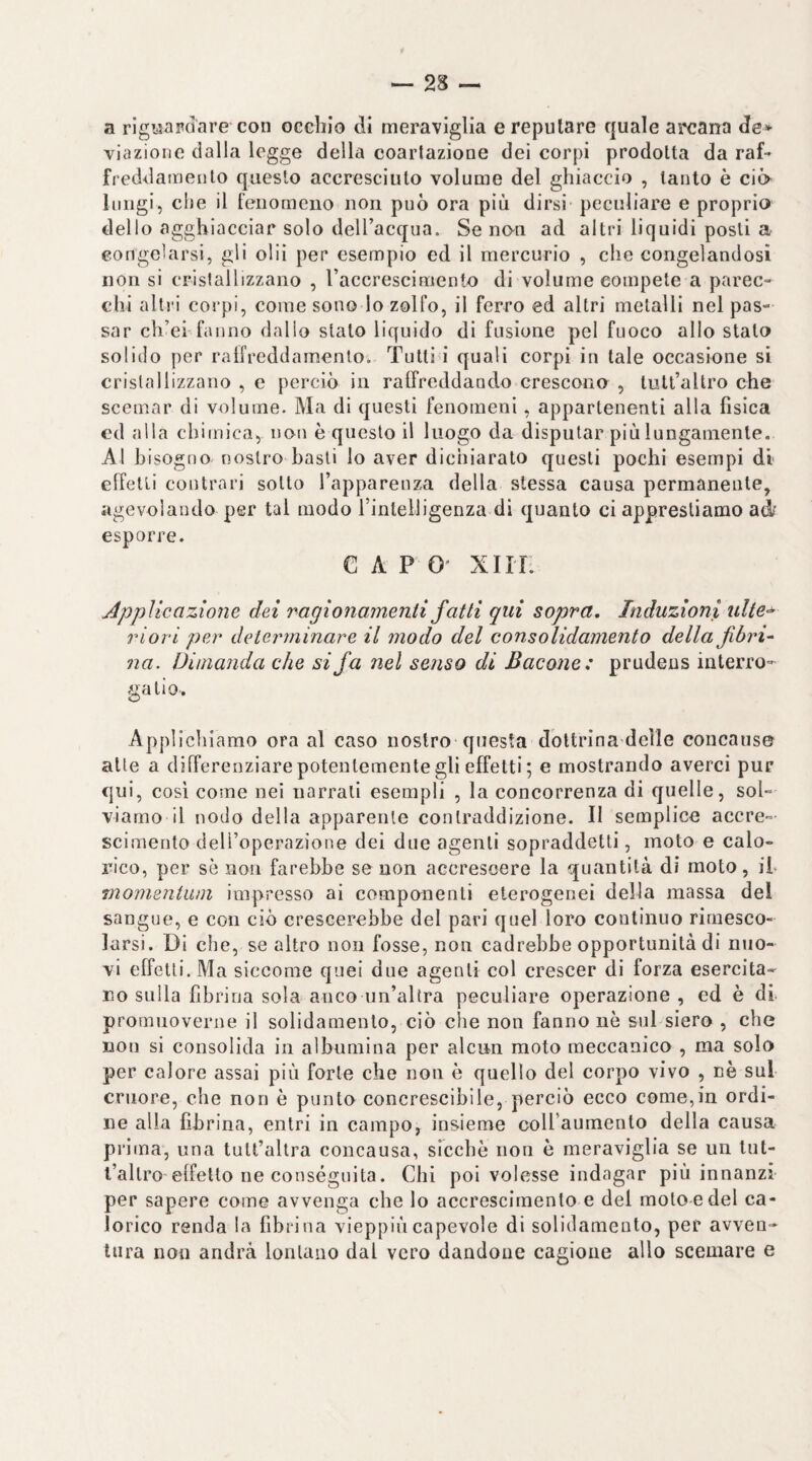 a rigwaFdare con occhio dì meraviglia e reputare quale arcana de¬ viazione dalla legge della coartazione dei corpi prodotta da raf¬ freddamento questo accresciuto volume del ghiaccio , tanto è ciò- lungi, che il fenomeno non può ora più dirsi peculiare e proprio dello agghiacciar solo deU’acqua. Se no^n ad altri liquidi posti a congelarsi, gli olii per esempio ed il mercurio , che congelandosi non si crislallizzano , raccrescimento di volume compete a parec¬ chi altri corpi, come sono lo zolfo, il ferro ed altri metalli nel pas¬ sar ch’ei fanno dallo stalo liquido di fusione pel fuoco allo stalo solido per raffreddamento. Tutti i quali corpi in tale occasione si cristallizzano , e perciò in raffreddando crescono , lult’altro che scemar di volume. Ma di questi fenomeni, appartenenti alla fisica ed alla chimica, non è questo il luogo da disputar più lungamente. Al bisogno nostro basti lo aver dichiarato questi pochi esempi di effetti contrari sotto l’apparenza della stessa causa permanente, agevolando per tal modo rinlelligenza di quanto ci apprestiamo ai esporre. CAPO” xirr. Applicazione dei ragionamenti fatti qui sopra. Induzioni ulte^ riori per determinare il modo del consolidamento della fibrl na. Dimanda che si fa nel seìiso di Bacone; prudeus interro¬ ga li o. Appi ichiamo ora al caso nostro questa dottrina delle concanse alle a differenziare potentemente gli effetti; e mostrando averci pur qui, cosi come nei narrali esempli , la concorrenza di quelle, sol- viamo il nodo della apparente contraddizione. Il semplice accre¬ scimento deH’operazione dei due agenti sopraddetti, moto e calo¬ rico, per sè noti farebbe se non accrescere la quantità di moto, il- momentuììi impresso ai componenti eterogenei della massa del sangue, e con ciò crescerebbe del pari quel loro continuo rimesco¬ larsi. Di che, se altro non fosse, non cadrebbe opportunità di nuo¬ vi effetti. Ma siccome quei due agenti col crescer di forza esercita¬ no sulla fibrina sola anco un’altra peculiare operazione , ed è di promuoverne il solidamenlo, ciò che non fanno nè sul siero , che non si consolida in albumina per alcun moto meccanico , ma solo per calore assai più forte che non è quello del corpo vivo , nè sul cruore, che non è punto concrescibile, perciò ecco come,in ordi¬ ne alla fibrina, entri in campo, insieme coll’aumento della causa pii ma, una tult’altra concansa, sicché non è meraviglia se un lut- l’allro effetto ne consegnila. Chi poi volesse indagar più innanzi per sapere come avvenga che Io accrescimento e del molo e del ca¬ lorico renda la fibrina vieppiùcapevole di solidamenlo, per avven¬ tura non andrà lonUmo dal vero dandone cagione allo scemare e