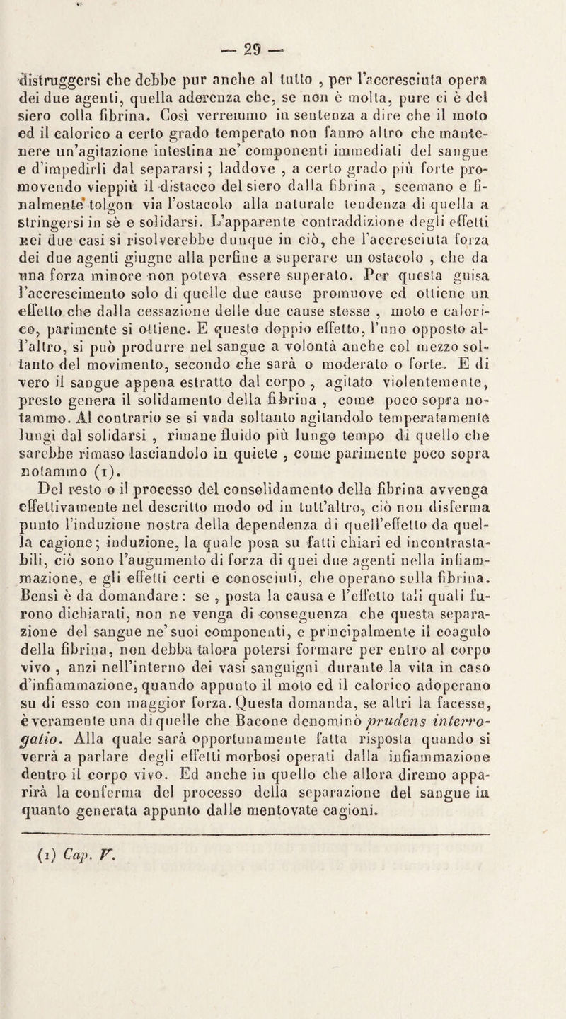 distruggersi che dchhe pur anche al tulio , per l’accresciuta opera dei due agenti, quella aderenza che, se non è molta, pure ci è del siero colla fibrina. Cosi verremmo in sentenza a dire che il molo ed il calorico a certo grado temperato non fanno altro che mante¬ nere un’agitazione intestina ne’ componenti immediati del sangue e d’impedirli dal separarsi ; laddove , a certo grado più forte pro¬ movendo vieppiù il distacco del siero dalla fibrina , scemano e fi¬ nalmente* tolgon via l’ostacolo alla naturale tendenza di quella a stringersi in sè e solidarsi. L’apparente contraddizione degli effetti nei due casi si risolverebbe dunque in ciò, che l’accresciuta forza dei due agenti giugne alla perfine a superare un ostacolo , che da una forza minore non poteva essere superato. Per questa guisa Paccrescimento solo di quelle due cause promuove ed ottiene un effetto che dalla cessazione delle due cause stesse , moto e calori¬ co, parimente si ottiene. E questo doppio effetto, l’uno opposto al¬ l’altro, si può produrre nel sangue a volontà anche col mezzo sol¬ tanto del movimento, secondo che sarà o moderato o forte. E di vero il sangue appena estratto dal corpo , agitato violentemente, presto genera il solidamenlo della fibrina , come poco sopra no¬ tammo. Al contrario se si vada soltanto agitandolo temperalamenlò lungi dal solidarsi , rimane fluido più lungo tempo di quello che sarebbe rimaso lasciandolo in quiete , come parimente poco sopra notammo (i). Del resto o il processo del consolidamento della fibrina avvenga elfetlivamente nel descritto modo od in lull’allro-, ciò non disferma punto l’induzione nostra della dependenza di queU’efietto da quel¬ la cagione; induzione, la quale posa su fatti chiari ed incontrasta¬ bili, ciò sono Paugumento di forza di quei due agenti nella infiam¬ mazione, e gli effetti certi e conosciuti, che operano sulla fibrina. Bensì è da domandare : se , posta la causa e l’effetto tali quali fu¬ rono dichiarali, non ne venga di conseguenza che questa separa¬ zione del sangue ne’suoi componenti, e principalmente il coagulo della fibrina, non debba talora potersi formare per entro al corpo vivo , anzi nell’interno dei vasi sanguigni durante la vita in caso d’infiammazione, quando appunto il moto ed il calorico adoperano su di esso con maggior forza. Questa domanda, se altri la facesse, èveramente una di quelle che Bacone ÙQiìomino prudens interro- gatio. Alla quale sarà opportiiuameule fatta risposta quando sì verrà a parlare degli effetti morbosi operati dalla infiammazione dentro il corpo vivo. Ed anche in quello che allora diremo appa¬ rirà la conferma del processo della separazione del sangue in quanto generala appunto dalle mentovate cagioni. (i) Cap, F,