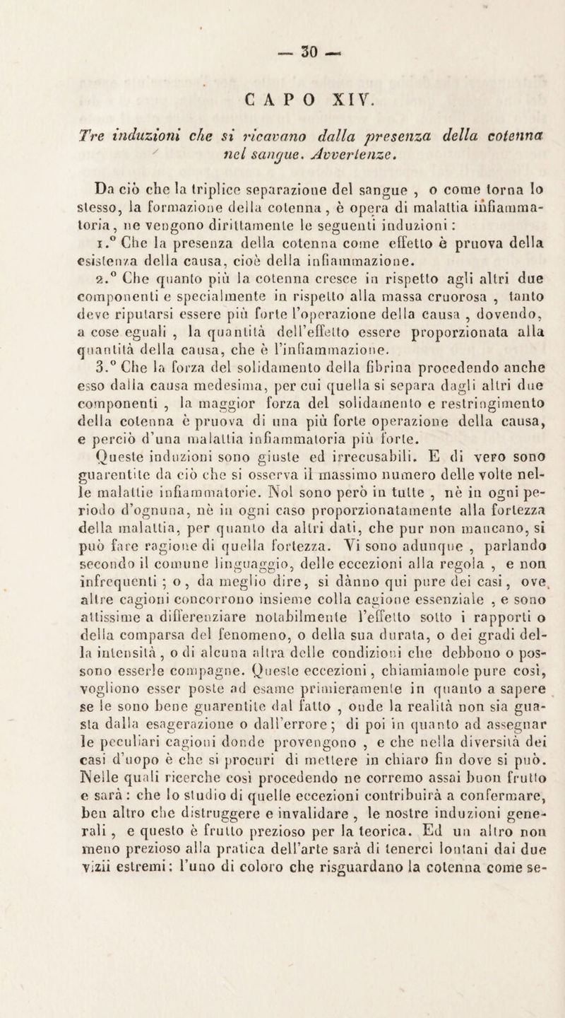 CAPO xiy. Tre induzioni che si ricavano dalla presenza, della cotenna nel sangue. Avvertenze. Da ciò che la triplice separazione del sangue , o come torna lo stesso, la formazione deila cotenna, è opera di malattia infiamma¬ toria, ne vengono dirittamente le seguenti induzioni : 1. ^Chc la presenza della cotenna come effetto è pruova della esistenza della causa, cioè della infiammazione. 2. ^ Che quanto più la cotenna cresce in rispetto agli altri due componenti e specialmente in rispetto alla massa cruorosa , tanto deve riputarsi essere più forte l’operazione della causa , dovendo, a cose eguali , la quantità dell’effelto essere proporzionata alla quantità della causa, che è rinriammazione. 3. ” Che la forza del solidamento della fibrina procedendo anche esso dalla causa medesima, per cui quella si separa dagli altri due componenti , la maggior forza del solidamento e restringimento della cotenna è pruova di una più forte operazione della causa, e perciò d’una malattia infiammatoria più forte. Queste induzioni sono giuste ed irrecusabili. E dì vero sono guarentite da ciò che si osserva il massimo numero delle volte nel¬ le malattie infiammatorie. Noi sono però in tutte , nè in ogni pe¬ riodo d’ognuna, nè in ogni caso proporzionatamente alla fortezza della malattia, per quanto da altri dati, che pur non mancano, si può fare ragione di qucdla fortezza. Vi sono adunque , parlando secondo il comune linguaggio, delle eccezioni alla regola , e non infrequenti ; o, da meglio dire, si dànno qui pure dei casi, ove^ altre cagioni concorrono insieme colla cagione essenziale , e sono attissime a diflerenziare notabilmente l’effelto sotto i rapporti o della comparsa del fenomeno, o della sua durata, o dei gradi del¬ la intensità, o di alcuna altra delle condizioni che debbono o pos¬ sono esserle compagne. Queste eccezioni, chiamiamole pure così, vogliono esser poste ad esame primieramente in quanto a sapere se le sono bene guarentite dal fatto , onde la realità non sia gua¬ sta dalla esagerazione o dall’errore; di poi in quanto ad assegnar le peculiari cagioni donde provengono , e che nella diversità dei casi d’uopo è che si procuri di mettere in chiaro fin dove si può. Nelle quali ricerche cosi procedendo ne corremo assai buon frullo e sarà : che lo studio di quelle eccezioni contribuirà a confermare, ben altro che distruggere e invalidare , le nostre induzioni gene¬ rali , e questo è frutto prezioso per la teorica. Ed un altro non meno prezioso alia pratica dell’arte sarà di tenerci lontani dai due vizii estremi: l’uno di coloro che risguardano la cotenna come se-