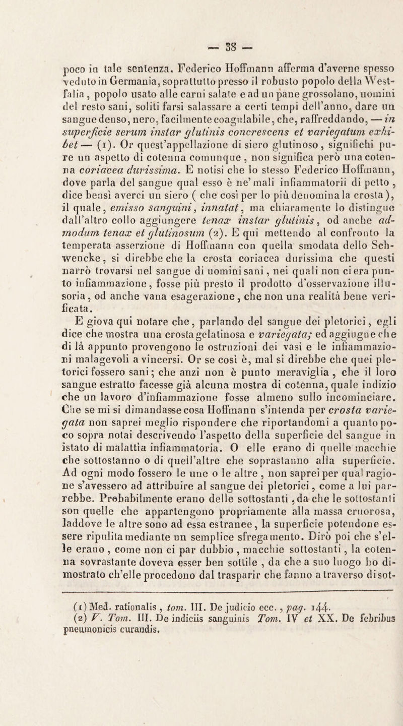 poco in tale senlenza, Federico HofFmann afferma d’averno spesso Teduloin Germania, soprattutto presso il robusto popolo della West- falia , popolo usato alle carni salate e ad un pane grossolano, uomini del resto sani, soliti farsi salassare a certi tempi deH’anno, dare un sangue denso, nero, facilmente coagulabile, che, raffreddando, — in superficie serum instar glulinis concrescens et variegatum exhi- òet— (i). Or quest’appellazione di siero glutinoso, significhi pu¬ re un aspetto di cotenna comunque, non significa però una coten¬ na coriacea durissima. E notisi che Io stesso Federico Ploffmann, dove parla del sangue qual esso è ne’mali infiammatorii di petto , dice hensl averci un siero ( che così per lo più denomina la crosta ), il quale, emisso sanguini^ innatat ma chiaramente lo distingue dall’altro collo aggiungere tenax instar glutinis ^ od anche ad- modum tenax et glutinosum (2). E qui mettendo al confronto la temperata asserzione di Hoffmann con quella smodata dello Sch- wencke, si direbbe che la crosta coriacea durissima che questi narrò trovarsi nel sangue di uomini sani, nei quali non ci era pun¬ to infiammazione, fosse più presto il prodotto d’osservazione illu¬ soria , od anche vana esagerazione , che non una realità bene veri¬ ficata. E giova qui notare che, parlando del sangue dei pletorici, egli dice che mostra una crosta gelatinosa e variegata; ed aggiugne che di là appunto provengono le ostruzioni dei vasi e le infiammazio¬ ni malagevoli a vincersi. Or se così è, mal si direbbe che quei ple¬ torici fossero sani; che anzi non è punto meraviglia , che il loro sangue estratto facesse già alcuna mostra di coténna, quale indizio che un lavoro d’infiammazione fosse almeno sullo incominciare. Che se mi si dimandasse cosa Hoffmann s’intenda per crosta varie¬ gata non saprei meglio rispondere che riportandomi a quanto po¬ co sopra notai descrivendo l’aspetto della superficie del sangue in ìstato di malattìa infiammatoria. 0 elle erano di quelle macchie che sottostanno o di quell’altre che sopraslanno alla superficie. Ad ogni modo fossero le une o le altre , non saprei per qual ragio¬ ne s’avessero ad attribuire al sangue dei pletorici, come a lui par¬ rebbe. Probabilmente erano delle sottostanti ,da che le sottostanti son quelle che appartengono propriamente alla massa criiorosa, laddove le altre sono ad essa estranee, la superficie potendone es¬ sere ripulita mediante un semplice sfregamento. Dirò poi che s’el- le erano , come non ci par dubbio , macchie sottostanti, la coten¬ na sovrastante doveva esser ben sottile , da che a suo luogo ho di¬ mostrato ch’elle procedono dal trasparir che fanno a traverso disot- (£)MeJ. rationalis , tom. III. De judicio ecc., 'pag. i44- (2) V. Tom. III. De indiciis saiiguinis Tom. IV et XX. De febribus pneumonicis curaudis.