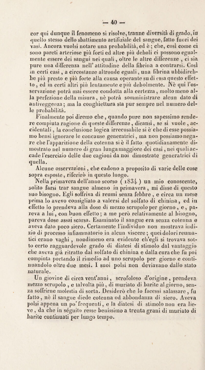 cor qui dunque il fenomeno si risolve, tranne diversità di grado, in quello stesso dello sbattimento artifizialc del sangue, fatto fuori dei vasi. Ancora vuoisi notare una probabilità, ed è ; che, cosi come ci sono pareti arteriose più forti ed altre più deboli ci possono egual¬ mente essere dei sangui nei quali, oltre le altre difierenze , ci sia pure una dilferenza iicll’attitudine della fibrina a contrarsi. Cosi in certi casi , a circostanze altronde eguali, una fibrina ubbidireb¬ be più presto e più forte alla causa operante sudi essa questo effet¬ to , ed in certi altri più lentamente e più debolmente. Nè qui l’os¬ servazione potrà mai essere condotta alla certezza, molto meno al¬ la perfezione della misura, nè potrà somministrare alcun dato di antiveggenza ; ma la conghiettura sta pur sempre nel numero del¬ le probabilità. Finalmente poi diremo che , quando pure non sapessimo rende¬ re compiuta ragione di queste differenze, dicansi, se si vuole , ac¬ cidentali , la conclusione logica irrecusabile si è che di esse possia¬ mo bensì ignorare le concanse generatrici, ma non possiamo nega¬ re che l’apparizione della cotenna si è il fatto quotidianamente di¬ mostralo nel numero di gran lunga maggiore dei casi, nei quali ac¬ cade l’esercizio delle due cagioni da noi dimostrate generatrici di quella. Alcune osservazioni, che cadono a proposito di varie delle cose sopra esposte, riferirò in questo luogo. Nella primavera deU’anno scorso ( i834 ) un mio conoscente, solito farsi trar sangue almeno in primavera, mi disse di questo suo bisogno. Egli soffriva di reumi senza febbre , e circa un mese prima lo avevo consigliato a valersi del solfato di chinina, ed in effetto lo prendeva alia dose di mezzo scrupolo per giorno, e, pa¬ reva a lui, con buon effetto ; a me però relativamente al bisogno, pareva dose assai scarsa. Esaminato il sangue era senza cotenna o aveva dato poco siero. Certamente l’individuo non mostrava indi¬ zio di processo infiammatorio in alcun viscere; quei dolori reuma¬ tici erano vaghi , nondimeno era evidente ch’egli si trovava sot¬ to certo ragguardevole grado di diatesi di stimolo dal vantaggio che aveva già ritratto dal solfalo di chinina e dalla cura che fu poi compiuta portando il rimedio ad uno scrupolo per giorno e conti¬ nuandolo oltre due mesi, I suoi polsi non deviavano dallo stato naturale. Un giovine di circa ventanni, scrofoloso d’origine , prendeva mezzo scrupolo , e talvolta più, di muriate di barile al giorno, sen¬ za soffrirne molestia di sorta. Desiderò che lo facessi salassare , fu fatto, nò il sangue diede cotenna od abbondanza di siero. Aveva polsi appena un po’frequenti, e la diatesi di stimolo non era lie¬ ve , da che in séguito resse benissimo a trenta grani di murialo di barite continuali per lungo tempo.