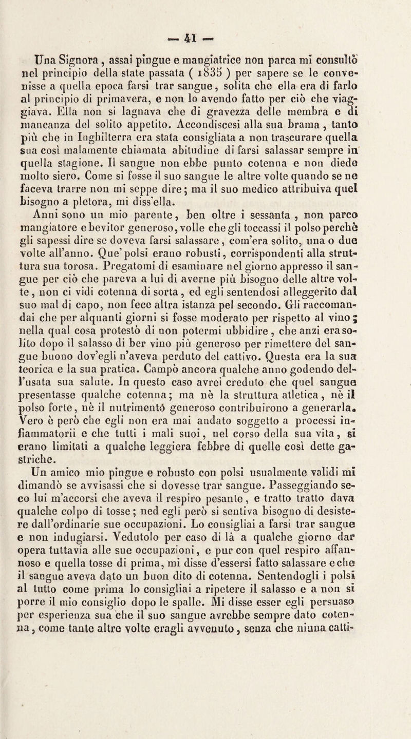 Una Signora , assai pìngue e mangiatrice non parca mi consullò nel principio della state passata ( i835 ) per sapere se le conve¬ nisse a quella epoca farsi trar sangue, solita che ella era di farlo al principio di primavera, e non lo avendo fatto per ciò che viag¬ giava. Ella non si lagnava che di gravezza delle membra e di mancanza del solito appetito. Accondiscesi alla sua brama , tanto più che in Inghilterra era stata consigliata a non trascurare quella sua così malamente chiamata abitudine di farsi salassar sempre ia quella stagione. Il sangue non ebbe punto cotenna e non diede molto siero. Come si fosse il suo sangue le altre volte quando se ne faceva trarre non mi seppe dire; ma il suo medico attribuiva quel bisogno a pletora, mi diss'ella. Anni sono un mio parente, ben oltre i sessanta , non parco mangiatore ebevitor generoso, volle che gli toccassi il polso perchè gli sapessi dire se doveva farsi salassare, com’era solito, una o due volte all’anno. Que’polsi erano robusti, corrispondenti alla strut¬ tura sua torosa. Pregatomi di esaminare nel giorno appresso il san¬ gue per ciò che pareva a lui di averne più bisogno delle altre vol¬ te , non ci vidi cotenna di sorta, ed egli sentendosi alleggerito dal suo mal di capo, non fece altra istanza pel secondo. Gli raccoman¬ dai che per alquanti giorni si fosse moderato per rispetto al vino; nella qual cosa protestò di non potermi ubbidire, che anzi era so¬ lito dopo il salasso di ber vino più generoso per rimettere del san¬ gue buono dov’egli n’aveva perduto del cattivo. Questa era la sua teorica e ia sua pratica. Campò ancora qualche anno godendo del¬ l’usata sua salute. In questo caso avrei creduto che quel sangue presentasse qualche cotenna; ma nè la struttura atletica, nè il polso forte, nè il nutrimentó generoso contribuirono a generarla. Vero è però che egli non era mai andato soggetto a processi in- fiammatorii e che tutti i mali suoi, nel corso della sua vita, si erano limitati a qualche leggiera febbre di quelle così dette ga¬ striche. Un amico mio pingue e robusto con polsi usualmente validi mi dimandò se avvisassi che si dovesse trar sangue. Passeggiando se¬ co lui m’accorsi che aveva il respiro pesante, e tratto tratto dava qualche colpo di tosse; ned egli però si sentiva bisogno di desiste¬ re dall’ordinarie sue occupazioni. Lo consigliai a farsi trar sangue e non indugiarsi. Vedutolo per caso di là a qualche giorno dar opera tuttavia alle sue occupazioni, e pur con quel respiro affan¬ noso e quella tosse di prima, mi disse d’essersi fatto salassare e che il sangue aveva dato un buon dito di cotenna. Sentendogli i polsi al tutto come prima lo consigliai a ripetere il salasso e a non si porre il mio consiglio dopo le spalle. Mi disse esser egli persuaso per esperienza sua che il suo sangue avrebbe sempre dato coten¬ na , come tante altre volte eragli avvenuto, senza che ninna catti-