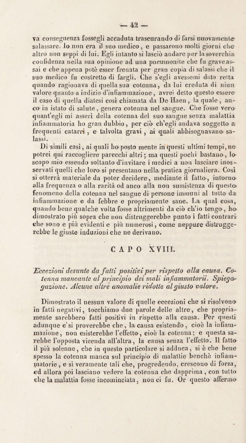 va conseguenza fossegli accaduta trascurando di farsi nuavamenle salassare, lo non era il suo medico, e passarono molli giorni che altro non seppi di lui. Egli intanto si lasciò andare per lasovercliia confidenza nella sua opinione ad una pneumonile che fu grave as- sai e che appena potè esser frenata per gran copia di salassi che il suo medico fu costretto di fargli. Che s’egli avessemi dato reità quando ragionava di quella sua cotenna, da lui credula di niuit valore quanto a indizio d’infiarnrnazione, avrei detto questo essere il caso di quella diatesi cosi chiamata da De Haeii, la quale, an¬ co in istato di salute , genera cotenna nel sangue. Che fosse vero- quant’egli mi asserì della cotenna del suo sangue senza malattia infiammatoria ho gran dubbio, per ciò ch’egli andava soggetto a frequenti calarli , e talvolta gravi , ai q^uali abbisognavano sa¬ lassi. Di simili casi , ai quali ho posto mente in questi ultimi tempi, ne potrei qui raccogliere parecchi altri ;, ma questi pochi bastano , lo- scopo mio essendo soltanto d’invitare i medici a non lasciare inos¬ servati quelli che loro si presentano nella pratica giornaliera. Così si otterrà materiale da poter decidere’, mediante il fatto-, intorno alla frequenza o alla rarità od anco alla non sussistenza di questo* fenomeno della cotenna nel sangue di persone immuni al tutto da infiammazione e da febbre e propriamente sane. La qual cosa, quando bene qualche volta fosse altrimenti da ciò cli’io tengo , ho> dimostrato più sopra che non distruggerebbe punto i fatti contrari che sono e più evidenti e più numerosi, come neppure distrugge¬ rebbe le giuste induzioni che ne derivano. CAPO XVIIL Eccezioni desunte da fatti positivi peì^ rispetto alla causa. Co¬ tenna mancante al principio dei mali infammatorii. Spiega-^ gazione. Alcune altre anomalie ridotte al giusto valore. Dimostrato il nessun valore di quelle eccezioni che sì risolvono in fatti negativi, tocchiamo due parole delle altre , che propria¬ mente sarebbero fatti positivi in rispetto alla causa. Per questi adunque e’si proverebbe che, la causa esistendo, cioè la infiam¬ mazione, non esisterebbe l’effetto, cioè la,cotenna; e questa sa¬ rebbe l’opposta vicenda aU’allra, la causa senza l’effetto. Il fatto il più solenne, che in questo particolare si adduca, si è che bene spesso la cotenna manca sul principio di malattie benché infiam- i,natorie, e sì veramente tali che, progredendo, crescono di forza, cd allora poi lasciano vedere la cotenna che dapprima, con tutto che la malattia fosse incominciala, non ci fu. Or questo affermo