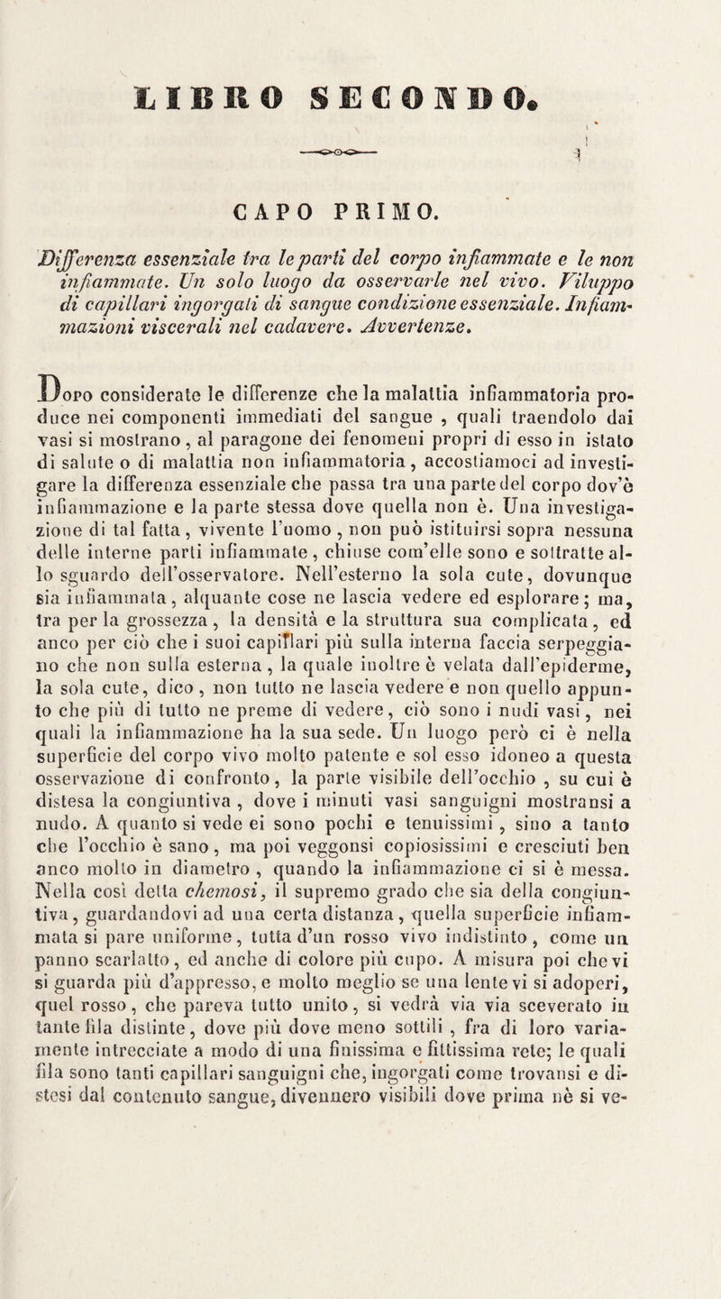 3 l/ÌBRO SECONDO. CAPO PRIMO. Dijfereììza essenziale tra le partì del corpo infiammate e le non infiammate. Un solo luogo da osservarle nel vivo. Viluppo di capillari ingorgali di sangue condizione essenziale. Infiam^ mazioni viscerali nel cadavere» Avvertenze» Dopo considerate le differenze che la malattia infiammatoria pro¬ duce nei componenti immediati del sangue , quali traendolo dai vasi si mostrano, al paragone dei fenomeni propri di esso in istato di salute o di malattia non infiammatoria, accostiamoci ad investi¬ gare la differenza essenziale che passa tra una parte del corpo dov’ò infiammazione e la parte stessa dove quella non è. Una investiga¬ zione di tal fatta, vivente l’uomo, non può istituirsi sopra nessuna delle interne parti infiammale , chiuse com’elle sono e soltratte al¬ lo sguardo dell’osservatore. NeU’esterno la sola cute, dovunque sia infiammala, alquante cose ne lascia vedere ed esplorare; ma, tra per la grossezza , la densità e la struttura sua complicata, ed anco per ciò che i suoi capiTlari più sulla interna faccia serpeggia¬ no che non sulla esterna , la quale inoltre ò velata dall’epiderme, la sola cute, dico , non lutto ne lascia vedere e non quello appun¬ to che più di tutto ne preme di vedere, ciò sono i nudi vasi, nei quali la infiammazione ha la sua sede. Un luogo però ci è nella superficie del corpo vivo molto patente e sol esso idoneo a questa osservazione di confronto, la parie visibile deH’occhio , su cui è distesa la congiuntiva , dove i minuti vasi sanguigni mostransi a nudo. A quanto si vede ei sono pochi e tenuissimi , sino a tanto che rocchio è sano, ma poi veggonsi copiosissimi e cresciuti ben anco mollo in diametro , quando la infiammazione ci si è messa. Nella COSI detta chemosi, il supremo grado che sia della congiun¬ tiva, guardandovi ad una certa distanza, quella superficie infiam¬ mata si pare uniforme, tutta d’un rosso vivo indistinto, come un panno scarlatto, ed anche di colore più cupo. A misura poi che vi si guarda più d’appresso, e molto meglio se una lente vi si adoperi, quel rosso, che pareva lutto unito, si vedrà via via sceverato in tante fila distinte, dove più dove meno sottili , fra di loro varia¬ mente intrecciate a modo di una finissima e fittissima rete; le quali fila sono tanti capillari sanguigni che, ingorgati come trovansi e di¬ stesi dai contenuto sangue, divennero visibili dove prima nè si ve-