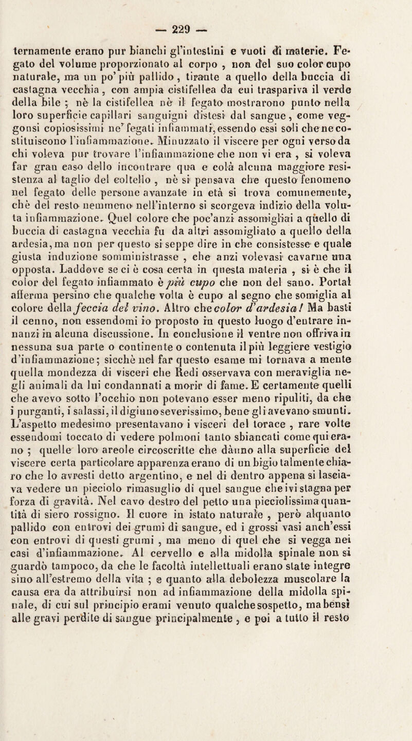 ternamente erano pur bianchi grinleslini e vuoti d:i materie. Fe¬ gato del volume proporzionato al corpo , non del suo color cupo naturale, ma un po’più pallido, tirante a quello della buccia di castagna vecchia, con ampia cistifellea da cui traspariva il verde della bile ; nè la cistifellea nè il fegato* mostrarono punto nella loro superficie capillari sanguigni distesi dal sangue, come veg- gonsi copiosissimi ne’fegati inlìammatr,essendo essi soli cheneco- stituiscono riufiamniazione^ Minuzzalo il viscere per ogni versoda chi voleva pur trovare rinfiammazione che non vi era , si voleva far gran caso dello incontrare qua e colà alcuna maggiore resi¬ stenza al taglio del Gollello , nè si pensava che questo fenomeno nel fegato delle persone avanzate in età si trova comunemente, che del resto nemmeno nelTinlerno si scorgeva indizio della volu¬ ta infinraraazione,^ Quel colore che poc’anzi assomigliai a quello di buccia di castagna vecchia fu da altri assomiglialo a quello della ardesia, ma non per questo si seppe dire in che consistesse-e quale giusta induzione somministrasse , che anzi volevasi cavarne una opposta. Laddove se ci è cosa certa in questa materia , si è che il color del fegato infiammato k più cupo che non del sano. Portai afferma persino che qualche volta è cupo al segno che somiglia al colore della feccia del mno. Altro chceotor d’ardesia! Ma basti il cenno, non essendomi io proposto in questo luogo d’entrare in¬ nanzi in alcuna discussione. In conclusione il ventre non ofiTrivain nessuna sua parte o continente o contenuta il più leggiere vestigio d’infiammazione; sicché nel far questo esame mi tornava a mente quella mondezza di visceri che Redi osservava con meraviglia ne¬ gli animali da lui condannati a morir di farne. E certamente quelli che avevo sotto l’occhio non potevano esser meno ripuliti, da che i purganti, i salassi, il digiuno severissimo, bene gli avevano smunti. L’aspetto medesimo presentavano i visceri del torace , rare volte essendomi toccalo di vedere polmoni tanto sbiancati come qui era¬ no ; quelle lom areole circoscritte che dàuno alla superficie del viscere certa particolare apparenza erano di un bigio talmente chia'- ro che lo avresti detto argentino, e nel di dentro appena si lascia¬ va vedere un picciolo rimasuglio di quel sangue che ivi stagna per forza di gravità. Nel cavo destro del petto una picciolissìma quan¬ tità di siero rossigno. Il cuore in istato naturale , però alquanto pallido con entrovi dei grumi di sangue, ed i grossi vasi anch’essi con entrovi di questi grumi , ma meno di quel che si vegga nei casi d’infiammazione.^ Al cervello e alla midolla spinale non si guardò tampoco, da che le facoltà intellettuali erano state integre sino aU’e&tremo della vita ; @ quanto alla debolezza muscolare la causa era da attribuirsi non ad infiammazione della midolla spi¬ nale, di cui sul principio erami venuto qualche sospetto, ma bensì alle gravi perdile di sangue principalmente , e poi a tutto il resto