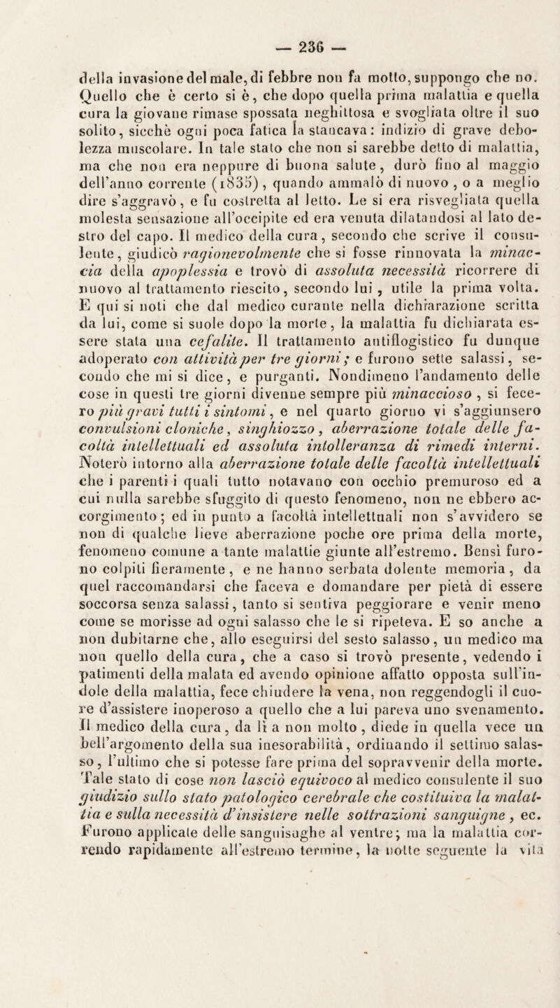 — 256 — della invasione del male, di febbre non fa mollo, suppongo che no. Quello che è cerio si è, che dopo quella prima malallia e quella cura la giovane rimase spossala iieghillosa e svogliata olire il suo solito, sicché ogni poca fatica la slaiicava: indizio di grave debo¬ lezza muscolare. In tale stalo che non si sarebbe dello di malallia, ma che non era neppure di buona salute, durò fino al maggio deiranuo corrente (i835) , quando ammalò di nuovo , o a meglio dire s’aggravò, e fu costretta al letto. Le si era risvegliata quella molesta sensazione all’occipite ed era venuta dilatandosi al lato de¬ stro del capo. Il medico della cura, secondo che scrive il consu¬ lente, giudicò ragioìievolmente che si fosse rinnovala la minac^ eia della apoplessia e trovò di assoluta necessità ricorrere di nuovo al trattamento riescilo, secondo lui , utile la prima volta, K qui si noti che dal medico curante nella dichiarazione scritta da lui, come si suole dopo la morte, la malattia fu dichiarata es¬ sere stata una cejalite. Il trattamento antiflogistico fu dunque adoperato con attività per tre giorni ; e furono sette salassi, se¬ condo che mi si dice, e purganti. Nondimeno randameulo delle cose in questi tre giorni divenne sempre più minaccioso , si fece¬ ro^ , e nel quarto giorno vi s’aggiunsero convulsioni cloniche, singhiozzo , aberrazione totale delle fa¬ coltà intellettuali ed assoluta intolleranza di rimedi interni. Noterò intorno alla aberrazione totale delle facoltà intellettuali che i parenti i quali tutto notavano con occhio premuroso ed a cui nulla sarebbe sfuggito di questo fenomeno, non ne ebbero ac¬ corgimento; ed in punto a facoltà intellettuali non s’avvidero se non di qualche lieve aberrazione poche ore prima della morte, fenomeno comune a tante malattie giunte all’estremo. Bensì furo¬ no colpiti fieramente, e ne hanno serbata dolente memoria, da quel raccomandarsi che faceva e domandare per pietà di essere soccorsa senza salassi, tanto si sentiva peggiorare e venir meno come se morisse ad ogni salasso che le si ripeteva. E so anche a non dubitarne che, allo eseguirsi del sesto salasso, un medico ma non quello della cura, che a caso sì trovò presente, vedendo i patimenti della malata ed avendo opinione affatto opposta sulTin- dole della malattia, fece chiudere la vena, non reggendogli il cuo¬ re d’assistere inoperoso a quello che a lui pareva uno svenamento. Il medico della cura, da lì a non molto , diede in quella vece un beU’argomento della sua inesorabilità, ordinando il settimo salas¬ so, l’ultimo che si potesse fare prima del sopravvenir della morte. Tale stato di cose non lasciò equivoco s\ medico consulente il suo giudizio sullo stato patologico cerebrale che costituiva la malat¬ tia e sidla necessità d’insistere nelle sottrazioni sanguigne , ec. Furono applicale delle sanguisughe al ventre; ma la malattia cor¬ rendo rapidamente airestrenro termine, la notte seguente la vita