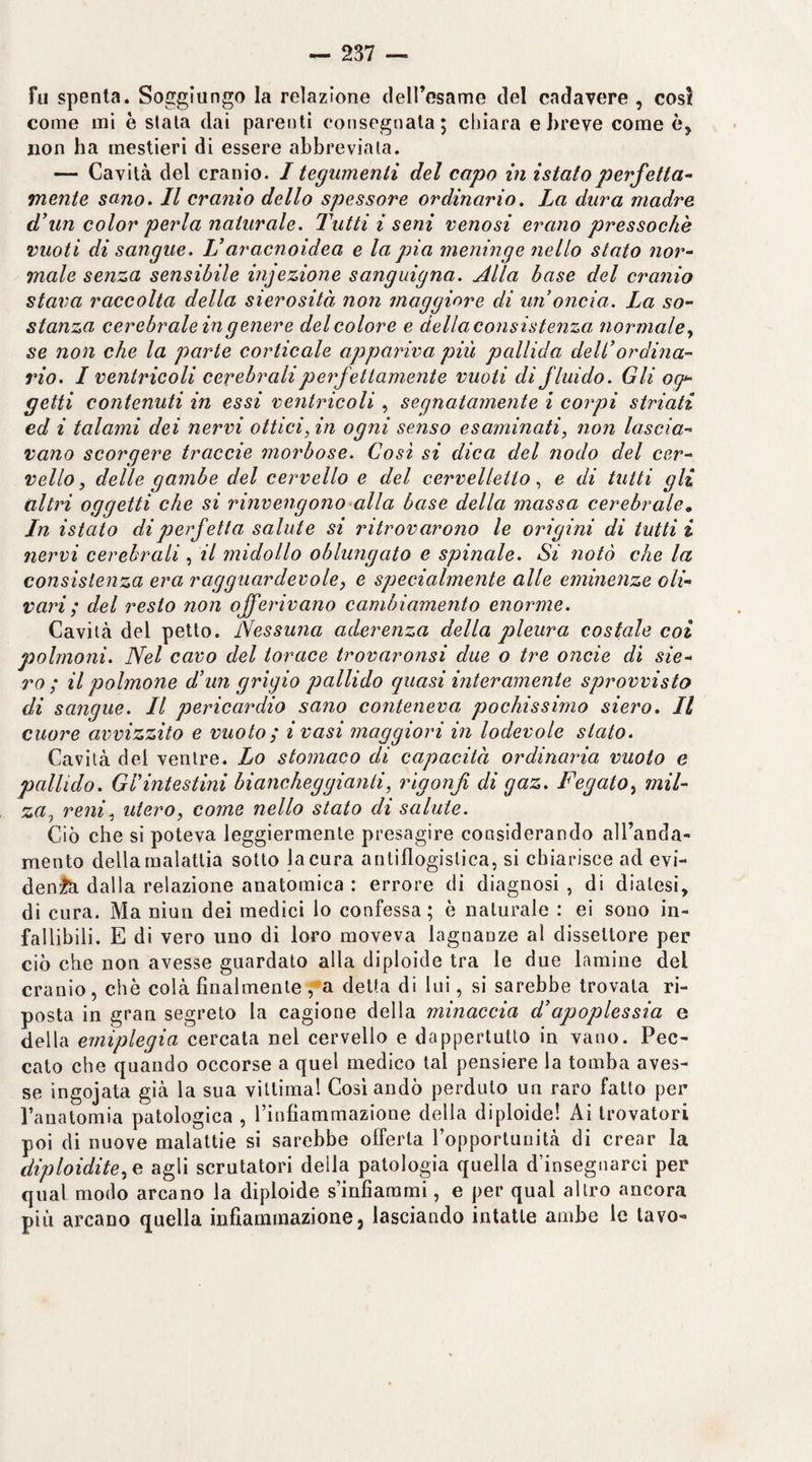 Fu spenta. Soggiungo la relazione dell’esame del cadavere , così come mi è slata dai parenti consegnata; chiara e breve come è, non ha mestieri di essere abbreviala. — Cavità del cranio. I tegumenti del capo vi istatoperfetta¬ mente sano» Il cranio dello spessore ordinario. La dura madre d'un color perla naturale. Tutti i seni venosi erano pressoché vuoti disangue. V aracnoidea e la pia meninge nello stato nor¬ male senza sensibile infezione sanguigna. Alla base del cranio stava raccolta della sierosità non maggiore di un oncia. La so¬ stanza cerebrale in genere del colore e della consistenza normale., se non che la parte corticale appariva più pallida dell’ordina¬ rio. I ventricoli cerebrali perfettamente vuoti di fluido. Gli o(p getti contenuti in essi ventricoli , segnatamente ì corpi striati ed i talami dei nervi ottici, in ogni senso esaminati, non lascia¬ vano scorgere traccio morbose. Così si dica del nodo del cer¬ vello, delle gambe del cervello e del cervelletto, e di tutti gli altri oggetti che si rinvengono alla base della massa cerebrale^ In istato di perfetta salute si ritrovarono le origini di tutti i nervi cerebrali , il midollo oblungato e spinale. Si notò che la consistenza era ragguardevole, e specialmente alle eminenze oli¬ vari ; del resto non offerivano cambiamento enorme. Cavità del petto. lVessu?ia aderenza della pleura costale coi polmoni. Nel cavo del torace trovaronsi due o tre onde di sie¬ ro ; il polmone d’mi grigio pallido quasi interamente sprovvisto di sangue. Il pericardio sano conteneva pochissimo siero. Il cuore avvizzito e vuoto; i vasi maggiori in lodevole stato. Cavità del ventre. Lo stomaco di capacità ordinaria vuoto e pallido. Grintestini biancheggianti, rigonfi di gaz. Fegato, mil¬ za., reni, utero, come nello stato di salute. Ciò che si poteva leggiermente presagire considerando all’anda¬ mento della malattia sotto la cura antiflogistica, si chiarisce ad evi- denftì dalla relazione anatomica : errore di diagnosi , di diatesi, di cura. Ma niun dei medici lo confessa ; è naturale : ei sono in¬ fallibili. E di vero uno di loro moveva lagnanze al dissettore per ciò che non avesse guardato alla diploide tra le due lamine del cranio, che colà finalmente /a delta di lui, si sarebbe trovala ri¬ posta in gran segreto la cagione della minaccia d’apoplessia e della emiplegia cercata nel cervello e dappertutto in vano. Pec¬ cato che quando occorse a quel medico tal pensiere la tomba aves¬ se ingojata già la sua vittimai Cosi andò perduto un raro fatto per l’anatomia patologica , Tinfiammazione della diploide! Ai trovatori poi di nuove malattie si sarebbe offerta ropportuiiità di crear la diploidie, c agli scrutatori della patologia quella d’insegnarci per qual modo arcano la diploide smfiarami, e per qual altro ancora più arcano quella infiammazione, lasciando intatte ambe le lavo-