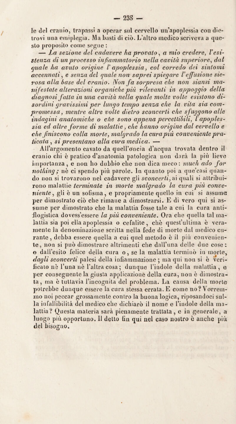 le del cranio, trapassi a operar sul cervello un’apoplessia con die- irovi una emiplegia. Ma basii di ciò. L’altro medico scriveva a que¬ sto proposito come segue : — La sezione del cadavere ha provato ^ a mio credere, resi¬ stenza di un processo infiammatorio nella cavità superiore, dal quale ha avuto origine l'apoplessia, col corredo dei sintomi accennati, e senza del quale non saprei spiegare Veffusione sie¬ rosa alla base del cranio. Non fa soipresa che non siansi ma¬ nifestate alterazioni organiche piti rilevanti in appoggio della diagnosi fatta in una cavità nella quale molte volle esistono di¬ sordini gravissimi per lungo tempo senza che la vita sia com¬ promessa, mentre altre volle dietro sconcerti che sfuggono alle indagini anatomiche o che sono appena percettibili, l’apoples¬ sia ed altre forme di malattie, che hanno origine dal cervello e che finiscono colla morie, malgrado la cura più conveniente pra¬ ticata , si presentano alla cura medica. — AH’argomento cavato da quell’oncia d’acqua trovata dentro il cranio chi è pratico d’anatomia patologica non darà la più lieve importanza, e non ho dubbio che non dica meco: ìnuch ado for nothing; nè ci spendo più parole. In quanto poi a que’casi quan¬ do non si trovarono nel cadavere gli sconcerti, fX\ quali si attribui¬ rono malattie terminate in morte inalgrado la cura più conve¬ niente, gli è un sofisma, e propriamente quello in cui si assuma per dimostrato ciò che rimane a dimostrarsi. E di vero qui si as¬ sume per dimostrato che la malattia fosse tale a cui la cura anti¬ flogistica dovess’essere la più conveniente. Ora che quella tal ma¬ lattia sia poi ella apoplessia o cefalite, che quest’ullima è vera¬ mente la denominazione scritta nella fede di morte dal medico cu¬ rante , debba essere quella a cui quel metodo è il più convenien¬ te, non si può dimostrare altrimenti che dall’una delle due cose: o dall’esito felice della cura o, se la malattia terminò in morte, dagli sconcerti palesi della infiammazione ; ma qui non si è veri- lìcato nè l’una nè l’altra cosa ; dunque l’iudole della malattia, e per conseguente la giusta applicazione della cura, non è dimostra¬ ta, ma è tuttavia l’incognita del problema. La causa della morte potrebbe dunque essere la cura stessa errata. E come no? Vorrem¬ mo noi peccar grossamente contro la buona logica, riposandoci sul¬ la inlallibilità del medico che dichiarò il nome e l’indole della ma¬ lattia? Questa materia sarà pienamente trattata, e in generale, a luogo più opportuno. Il detto fin qui nel caso nostro è anche più del bisogno.