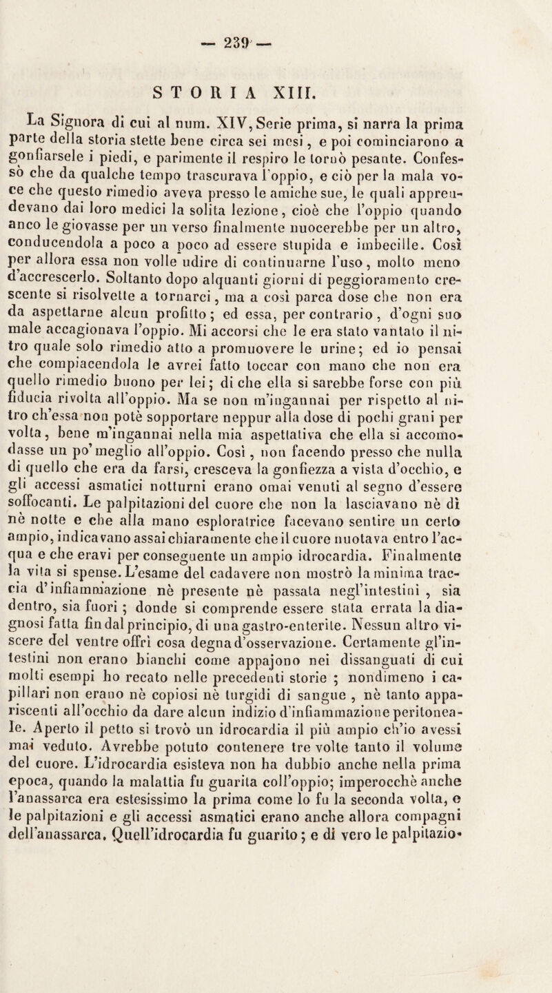 STORIA XIII. La Signora di cui al num. XIV, Serie prima, si narra la prima parte della storia stette bene circa sei mesi, e poi cominciarono a gonfiarsele i piedi, e parimente il respiro le tornò pesante. Confes¬ so che da qualche tempo trascurava l’oppio, e ciò per la mala vo¬ ce che questo rimedio aveva presso le amiche sue, le quali appren¬ devano dai loro medici la solita lezione, cioè che l’oppio quando anco le giovasse per un verso finalmente nuocerebbe per un altro, conducendola a poco a poco ad essere stupida e imbecille. Così per allora essa non volle udire di continuarne l’uso, molto meno d accrescerlo. Soltanto dopo alquanti giorni di peggioramento cre¬ scente si risolvette a tornarci, ma a cosi parca dose che non era da aspettarne alcun profitto; ed essa, per contrario, d’ogni suo male accagionava l’oppio. Mi accorsi che le era stato vantato il ni¬ tro quale solo rimedio atto a promuovere le urine; ed io pensai che compiacendola le avrei fatto toccar con mano che non era quello rimedio buono per lei; di che ella si sarebbe forse con più fiducia rivolta all’oppio. Ma se non m’ingannai per rispetto al ni¬ tro ch’essa non potè sopportare neppur alla dose di pochi grani per volta, bene m’ingannai nella mia aspettativa che ella si accomo¬ dasse un po’meglio all’oppio. Cosi, non facendo presso che nulla di quello che era da farsi, cresceva la gonfiezza a vista d’occhio, e gli accessi asmatici notturni erano ornai venuti al segno d’essere soffocanti. Le palpitazioni del cuore che non la lasciavano nè dì ne notte e che alla mano esploratrice facevano sentire un certo ampio, indicavano assai chiaramente che il cuore nuotava entro l’ac¬ qua e che eravi per conseguente un ampio idrocardia. Finalmente la vita si spense. L’esame del cadavere non mostrò la minima trac¬ cia d’infiammazione nè presente nè passala negl’intestini , sia dentro, sia fuori ; donde si comprende essere stata errata la dia¬ gnosi fatta fin dal principio, di una gastro-enterite. Nessun altro vi¬ scere del ventre offrì cosa degna d’osservazione. Certamente gl’in¬ testini non erano bianchi come appajono nei dissanguali di cui molti esempi ho recato nelle precedenti storie ; nondimeno i ca¬ pillari non erano nè copiosi nè turgidi di sangue , nè tanto appa¬ riscenti all’occhio da dare alcun indizio d’infiammazione peritonea¬ le. Aperto il petto si trovò un idrocardia il più ampio ch’io avessi mai veduto. Avrebbe potuto contenere tre volte tanto il voluina del cuore. L’idrocardia esisteva non ha dubbio anche nella prima epoca, quando la malattia fu guarita coll’oppio; imperocché anche l’anassarca era estesissimo la prima come lo fu la seconda volta, e le palpitazioni e gli accessi asmatici erano anche allora compagni deH’anassarca, QuelFidrocardia fu guarito ; e di vero le palpilazio'*