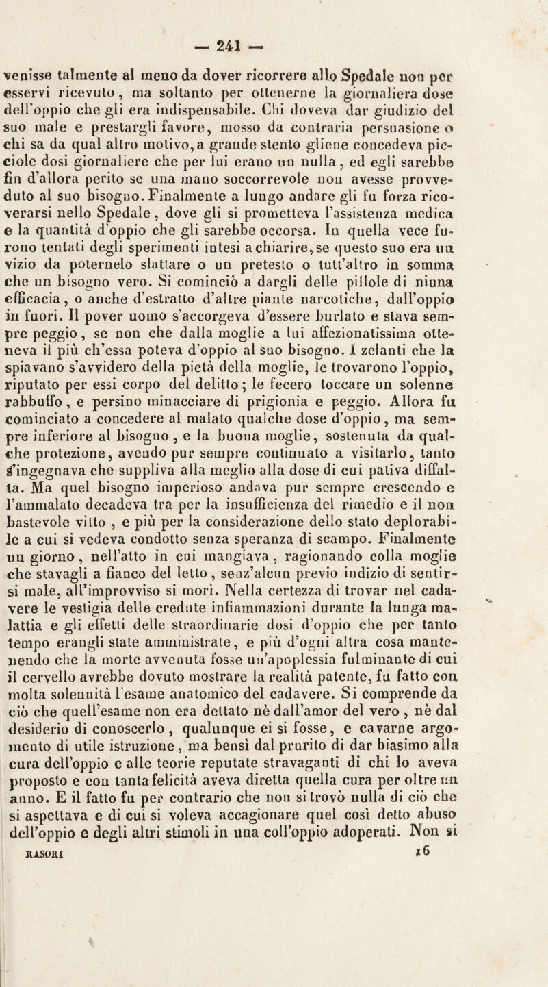 venisse talmente al meno da dover ricorrere allo Spedale non per esservi ricevuto, ma soltanto per ollciierne la giornaliera dose delfoppio che gli era indispensabile. Chi doveva dar giudizio del suo male e prestargli favore, mosso da contraria persuasione o chi sa da qual altro motivo, a grande stento gliene concedeva pic- ciole dosi giornaliere che per lui erano un nulla, ed egli sarebbe fin d’allora perito se una mano soccorrevole non avesse provve¬ duto al suo bisogno. Finalmente a lungo andare gli fu forza rico¬ verarsi nello Spedale, dove gli si prometteva l’assistenza medica e la quantità d’oppio che gli sarebbe occorsa. In quella vece fu¬ rono tentati degli sperimenti intesi a chiarire, se questo suo era im vizio da poternelo slattare o un pretesto o tult’altro in somma che un bisogno vero. Si cominciò a dargli delle pillole di ninna efficacia, o anche d’estratto d’altre piante narcotiche, dall’oppio in fuori. Il pover uomo s’accorgeva d’essere burlato e stava sem¬ pre peggio, se non che dalla moglie a lui affezionatissima otte¬ neva il più ch’essa poteva d’oppio al suo bisogno. I zelanti che la spiavano s’avvidero della pietà della moglie, le trovarono l’oppio, riputato per essi corpo del delitto ; le fecero toccare un solenne rabbuffo, e persino minacciare di prigionia e peggio. Allora fu cominciato a concedere al malato qualche dose d’oppio, ma sem¬ pre inferiore al bisogno , e la buona moglie, sostenuta da qual¬ che protezione, avendo pur sempre continuato a visitarlo, tanto c’ingegnava che suppliva alla meglio alla dose di cui pativa diffal- ta. Ma quel bisogno imperioso andava pur sempre crescendo e Fammalato decadeva tra per la insufficienza del rimedio e il non bastevole vitto , e più per la considerazione dello stato deplorabi¬ le a cui si vedeva condotto senza speranza di scampo. Finalmente un giorno, neU’alto in cui mangiava, ragionando colla moglie che stavagli a fianco del letto, senz’alcun previo indizio di sentir¬ si male, alTimprovviso si mori. Nella certezza di trovar nel cada¬ vere le vestigia delle credute infiammazioni durante la lunga ma¬ lattia e gli effetti delle straordinarie dosi d’oppio che per tanto tempo erangli stale amministrale, e più d’ogni altra cosa mante¬ nendo che la morte avvenuta fosse un’apoplessia fulminante di cui il cervello avrebbe dovuto mostrare la realità patente, fu fatto con molta solennità l’esame anatomico del cadavere. Si comprende da ciò che queU’esame non era dettato nè dall’amor del vero , nè dal desiderio di conoscerlo, qualunque ei si fosse, e cavarne argo¬ mento di utile istruzione, ma bensì dal prurito di dar biasimo alla cura dell’oppio e alle teorie reputate stravaganti di chi lo aveva proposto e con tanta felicità aveva diretta quella cura per oltre un anno. E il fatto fu per contrario che non si trovò nulla di ciò che si aspettava e di cui si voleva accagionare quel cosi detto abuso dell’oppio e degli altri stimoli in una coll’oppio adoperali. Non si RASOIir