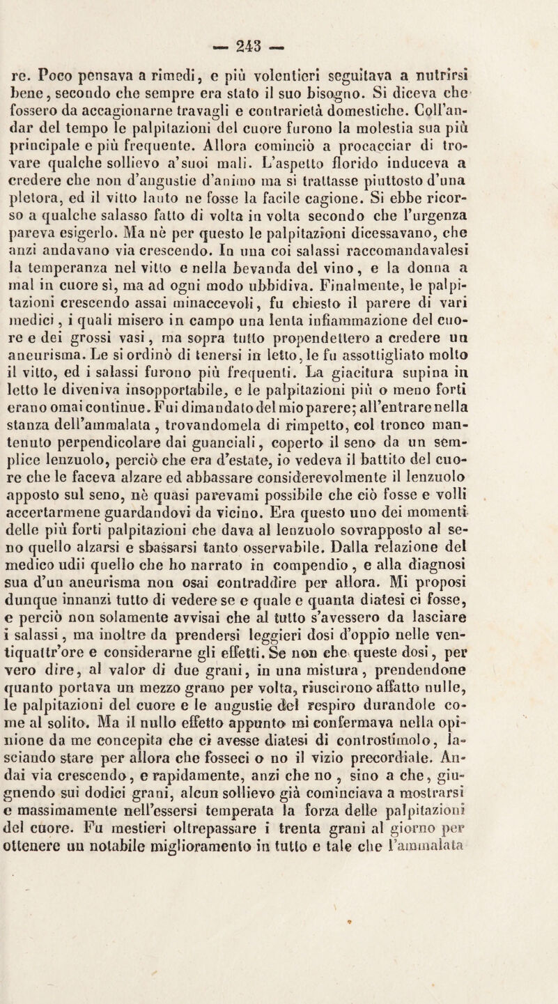 re. Poco pensava a rimedi, e più volentieri seguitava a nutrirsi bene, secondo che sempre era stato il suo bisogno. Si diceva che fossero da accagionarne travagli e contrarietà domestiche. CoU’an- dar del tempo le palpitazioni del cuore furono la molestia sua più principale e più frequente. Allora cominciò a procacciar di tro¬ vare qualche sollievo a’suoi mali. L’aspetto florido induceva a credere che non d’angustie d’animo ma si trattasse piuttosto d’una pletora, ed il vitto lauto ne fosse la facile cagione. Si ebbe ricor¬ so a qualche salasso fatto di volta in volta secondo che l’urgenza pareva esigerlo. Ma uè per questo le palpitazioni dicessavano, che anzi andavano via crescendo. In una coi salassi raccomandavalesi la temperanza nel vitto e nella bevanda del vino, e la donna a mal in cuore sì, ma ad ogni modo ubbidiva. Finalmente, le palpi¬ tazioni crescendo assai minaccevoli, fu chiesto il parere di vari medici, i quali misero in campo una lenta infiammazione del cuo¬ re e dei grossi vasi, ma sopra tutto propendettero a credere un aneurisma. Le si ordinò di tenersi in letto, le fu assottigliato molto il vitto, ed i salassi furono più frequenti. La giacitura supina in letto le diveniva insopportabile, e le palpitazioni più o meno forti erano ornai continue. Fui dimandato del mioparere; all’entrare nella stanza delfammalata , trovandomela di rimpetto, col tronco man¬ tenuto perpendicolare dai guanciali, coperto il seno da un sem¬ plice lenzuolo, perciò che era d’estate, io vedeva il battito del cuo¬ re che le faceva alzare ed abbassare considerevolmente il lenzuolo apposto sul seno, nè quasi parevami possibile che ciò fosse e volli accertarmene guardandovi da vicino. Era questo uno dei momenti delle più forti palpitazioni che dava al lenzuolo sovrapposto al se¬ no quello alzarsi e sbassarsi tanto osservabile. Dalla relazione del medico udii quello che ho narrato in compendio , e alla diagnosi sua d’un aneurisma non osai contraddire per allora. Mi proposi dunque innanzi tutto di vedere se e quale e quanta diatesi ci fosse, e perciò non solamente avvisai che al tutto s’avessero da lasciare i salassi, ma inoltre da prendersi leggieri dosi d’oppio nelle ven- liquattr’ore e considerarne gli effetti. Se non che queste dosi, per vero dire, al valor di due grani, in una mistura, prendendone quanto portava un mezzo grano per volta, riuscirono affatto nulle, le palpitazioni del cuore e le angustie del respiro durandole co¬ me al solito. Ma il nullo effetto appunto mi confermava nella opi¬ nione da me concepita che ci avesse diatesi di eonfrostimolo, la¬ sciando stare per allora che fesseci o no il vizio precordiale. An¬ dai via crescendo, e rapidamente, anzi che no , sino a che, giu- gnendo sui dodici grani, alcun sollievo già cominciava a mostrarsi e massimamente nell’essersi temperata la forza delle palpitazioni del cuore. Fu mestieri oltrepassare i trenta grani al giorno per ottenere un notabile miglioramento in tutto e tale che rammalata