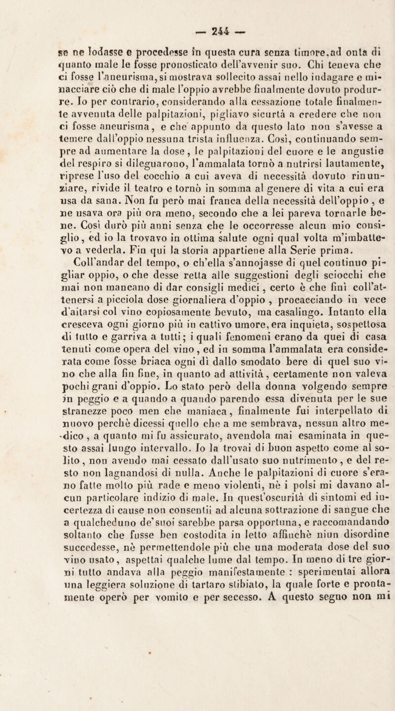 se ne lodasse e proceclosse fn questa cura senza timore,ad onta di quanto male le fosse pronosticato deiravvenir suo. Chi teneva che ci fosse l’aneurisma,si mostrava sollecito assai nello indagare e mi¬ nacciare ciò che di male l’oppio avrebbe finalmente dovuto produr¬ re. Io per contrario, considerando alla cessazione totale finalmen¬ te avvenuta delle palpitazioni, pigliavo sicurtà a credere che non ci fosse aneurisma, e che'appunto da questo lato non s’avesse a temere dall’oppio nessuna trista influenza. Cosi, continuando sem¬ pre ad aumentare la dose, le palpitazioni del cuore e le angustie del respiro si dileguarono, l’ammalata tornò a nutrirsi lautamente, riprese l’uso del cocchio a cui aveva di necessità dovuto rinun¬ ziare, rivide il teatro e tornò in somma al genere di vita a cui era usa da sana. Non fu però mai franca della necessità dell’oppio , e uè usava ora più ora meno, secondo che a lei pareva tornarle be¬ ne. Così durò più anni senza che le occorresse alcun mio consi¬ glio, ed io la trovavo in ottima salute ogni qual volta ra’imbatle- vo a vederla. Fin qui la storia appartiene alla Serie prima. CoU’andar del tempo, o ch’ella s’annojasse di quel continuo pi¬ gliar oppio, o che desse retta alle suggestioni degli sciocchi che mai non mancano di dar consigli medici, certo è che finì coU’at- tenersi a picciola dose giornaliera d’oppio , procacciando in vece d’aitarsi col vino copiosamente bevuto, ma casalingo. Intanto ella cresceva ogni giorno più in cattivo umore, era inquieta, sospettosa di lutto e garriva a tutti; i quali fenomeni erano da quei di casa tenuti come opera del vino, ed in somma l’ammalata era conside¬ rata come fosse briaca ogni dì dallo smodato bere di quel suo vi¬ no che alla fin fine, in quanto ad attività, certamente non valeva pochi grani d’oppio. Lo stato però della donna volgendo sempre in peggio e a quando a quando parendo essa divenuta per le sue stranezze poco men che maniaca, finalmente fui interpellato di nuovo perchè dicessi quello che a me sembrava, nessun altro me- 'dico, a quanto mi fu assicurato, avendola mai esaminata in que¬ sto assai lungo intervallo. Io la trovai di buon aspetto come al so¬ lito, non avendo mai cessato dall’usato suo nutrimento, e del re¬ sto non lagnandosi di nulla. Anche le palpitazioni di cuore s’era- no fatte molto più rade e meno violenti, nè i polsi mi davano al¬ cun particolare indizio di male. In quest’oscurità di sintomi ed in¬ certezza di cause non consentii ad alcuna sottrazione di sangue che a qualcheduno de’suoi sarebbe parsa opportuna, e raccomandando soltanto che fusse ben costodita in Ietto afilnchè niun disordine succedesse, nè permettendole p'ù che una moderala dose del suo vino usato, aspettai qualche lume dal tempo. In meno di tre gior¬ ni tutto andava alla peggio manirestamente : sperimentai allora una leggiera soluzione di tartaro stibiato, la quale forte e pronta¬ mente operò per vomito e per secesso. A questo segno non mi
