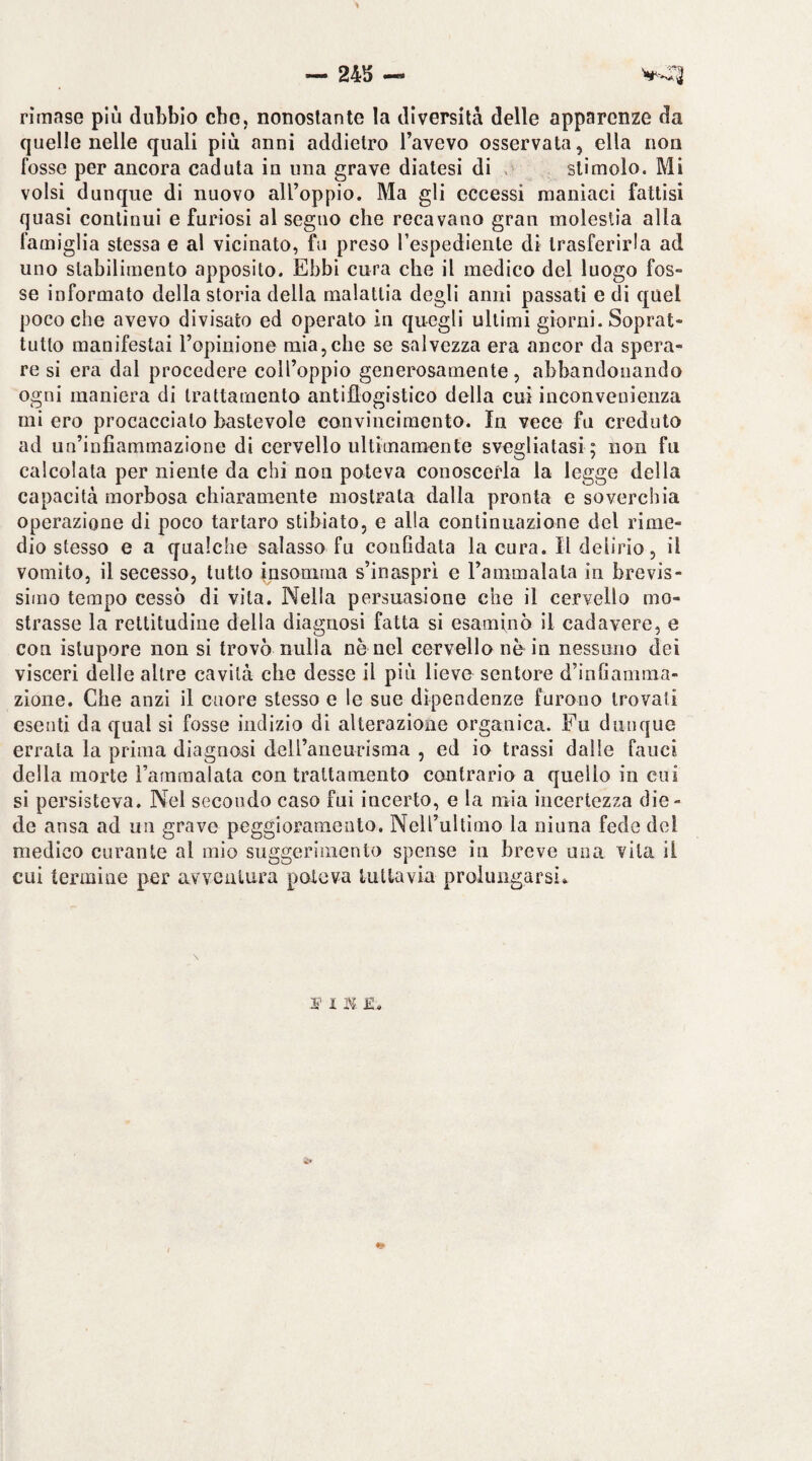 rimase più dubbio che, nonostante la diversità delle apparenze da quelle nelle quali più anni addietro l’avevo osservata, ella non fosse per ancora caduta in una grave diatesi di .• stimolo. Mi volsi dunque di nuovo all’oppio. Ma gli eccessi maniaci fattisi quasi contìnui e furiosi al segno che recavano gran molestia alla famiglia stessa e al vicinato, fu preso l’espediente di trasferirla ad uno stabilimento apposito. Ebbi cura che il medico del luogo fos¬ se informato della storia della malattia degli anni passati e di quel poco che avevo divisato ed operato in quegli ultimi giorni. Soprat¬ tutto manifestai l’opinione mia,che se salvezza era ancor da spera¬ re si era dal procedere coll’oppio generosamente, abbandonando ogni maniera di trattamento antiflogistico della cui inconvenienza mi ero procaccialo bastevole convincimento. In vece fu creduto ad un’infiammazione di cervello ultimamente svegliatasi; non fu calcolata per niente da chi non poteva conoscerla la legge della capacità morbosa chiaramente mostrata dalla pronta e soverchia operazione di poco tartaro stibìato, e alla continuazione del rime¬ dio stesso e a qualche salasso fu confidata la cura. Il delirio, il vomito, il secesso, tutto jnsonirna s’inasprl e rammalala in brevis¬ simo tempo cessò di vita. Nella persuasione che il cervello mo¬ strasse la rettitudine della diagnosi fatta si esaminò il cadavere, e con istupore non si trovò nulla nè nel cervello nè in nessuno dei visceri delle altre cavità che desse il più lieve sentore d’infiamma¬ zione. Che anzi il cuore stesso e le sue dipendenze furono trovali esenti da qual si fosse indizio di alterazione organica. Fu dunque errata la prima diagnosi deli’aneurisraa , ed io trassi dalle fauci della morte Tainmalata con trattamento contrario a quello in cui si persisteva. Nel secondo caso fui incerto, e la mia incertezza die¬ de ansa ad un grave peggioramento. Nell’ultimo la ninna fede del medico curante al mio suggerimento spense in breve una vita il cui termine per avveutura poteva lutLavia prolungarsi..