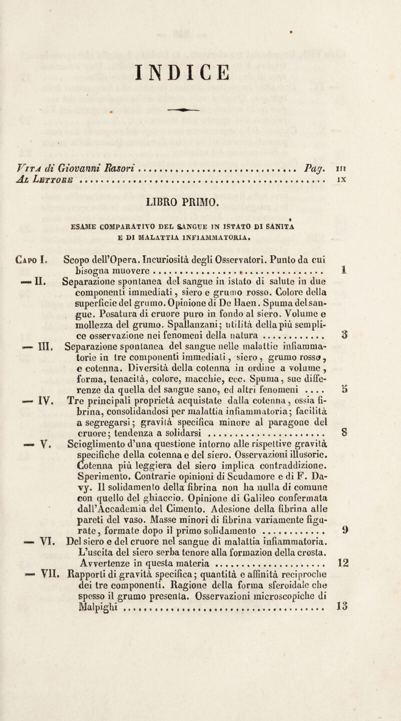 INDICE di Giovanni Fasori. Pa^. m Al Lettore ... ix LIBRO PRIMO. I ESAME COMPARATIVO DEL SANGUE IN ISTATO DI SANITÀ E DI MALATTIA INFIAMMATORIA. Capo I. Scopo dell’Opera. Incuriosita degli Osservatori. Punto da cui bisogna muovere... 1 — II. Separazione spontanea del sangue in istato di salute in due componenti immediati, siero e grumo rosso. Colore della superficie del grumo. Opinione di De Haen. Spuma del san¬ gue. Posatura di cruore puro in fondo al siero. Volume e mollezza del grumo. Spallanzani; utilità della più sempli¬ ce osservazione nei fenomeni della natura. 3 — III. Separazione spontanea del sangue nelle malattie infiamma¬ torie in tre componenti immediati, siero , grumo rosso, e cotenna. Diversità della cotenna in ordine a volume , forma, tenacità, colore, macchie, ccc. Spuma, sue diffe¬ renze da quella del sangue sano, ed altri fenomeni .... 3 — IV« Tre principali proprietà acquistate dalla cotenna , ossia fi¬ brina, consolidandosi per malattia infiammatoria; facilità a segregarsi; gravità specifica minore al paragone del cruore; tendenza a solidarsi . 8 —• V. Scioglimento d’una questione intorno alle rispettive gravità i^ecifiche della cotenna e del siero. Osservazioni illusorie. Cotenna più leggiera del siero implica contraddizione. Sperimento. Contrarie opinioni di Scudamore e di F. Da- vy. Il solidaraento della fibrina non ha nulla di comune con quello del ghiaccio. Opinione di Galileo confermata daU’Accademia del Cimento. Adesione della fibrina alle pareti del vaso. Masse minori di fibrina variamente figu¬ rate, formate dopo il primo solidaraento. 9 •— VI. Del siero e del cruore nel sangue di malattia infiammatoria. L’uscita del siero serba tenore alla formazion della crosta. Avvertenze in questa materia. 12 — VII. Rapporti di gravità specifica; quantità e affinità reciproche dei tre componenti. Ragione della forma sferoidale che spesso il grumo presenta. Osservazioni microscopiche di Malpighì ..... 13