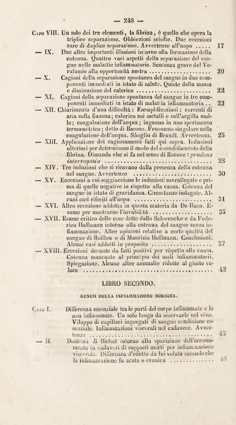 Cipo Vili. Cn solo cloi tre elementi, la fibrina, è quello che opera la triplico separazione. Obbiezioni sciolte. Due eccezioni rare di duplice separazione. Avvertenze aU’uopo. 17 IX. Due altre importanti illazioni intorno alla formazione della cotenna. Quattro vari aspetti della separazione del san¬ gue nelle malattie infiammaioric. Sentenza grave del Vc- rulamio alla opportunità nostra. 20 — X. Cagioni della separazione spontanea del sangue in due com¬ ponenti immediati in istato di salute. Quiete della massa e diminuzione del calorico. 22 —- XI. Cagioni della separazione spontanea del sangue in tre com¬ ponenti immediati in istato di malattia infiammatoria .. 23 —• XII. Chiarimento d’una difficoltà : Esemplificazioni : correnti di aria sulla fiamma; calorico sui metalli c suirargilla mol¬ le; coagulazione deH’acqua ; inganno in uno sperimento termometrico ; detto di Bacone. Fenomeno singolare nella coagulazione dell’acqua. Sbaglio di Brandt. Avvertenza. 23 — XIII. Applicazione dei ragionamenti fatti qui sopra. Induzioni ulteriori per determinare il modo del consolidamento della fibrina. Dimanda che si fa nel senso di Bacone jwudens interrof/aUo . 28 — XIV. Tre induzioni che si ricavano dalia presenza della cotenna nel sangue. Avvertenze . 30 -— XV. Eccezioni a cui soggiacciono le induzioni sovrallegatc c pri¬ ma di quelle negative in rispetto alla causa. Cotenna del sangue in istato di gravidanza. Circostanze indagate. Al¬ cuni casi riferiti all’uopo . 31 —> XVI. Altra eccezione addotta in questa materia da De Ilaen. E- same per mostrarne rinvalidità . 33 — XVII. Esame critico delle cose dette dallo Schwencke c da Fede¬ rico Iloffmann intoi-no alla cotenna del sangue senza in¬ fiammazione. Altre opinioni relative a certe qualità del sangue di Baìllou e di Maurizio Iloffmann. Conclusioni. Alcuni casi addotti in proposito . o7 XVill. Eccezioni desunto da fatti positivi per rispetto alla causa. Cotenna mancante al principio dei mali infiaminatorii. Spiegazione. Alcune altre anomalie ridotte al giusto va- loro . 42 LIBRO SECONDO. GENESI DELLA INFIAMMAZIONE JIORBOSA. Differenza essenziale tra le parti del corpo infiammale c le non iufiaiiiiiiale. Un solo luogo da osservarle nel vivo. Viluppo di capillari ingorgati di sangue condizione es¬ senziale. Infiammazioni viscerali nel cadavere. Avver¬ tenze .. 4j Dottrina di Bichat intorno alla sparizione dcirarrossa- lucnlo in cadaveri di supposti morti per infiam.aiaziono viscerale. Differenza d’cii’etto da lui voluta secondo che la infiammazione fu acuta o cronica ... Caro L IL