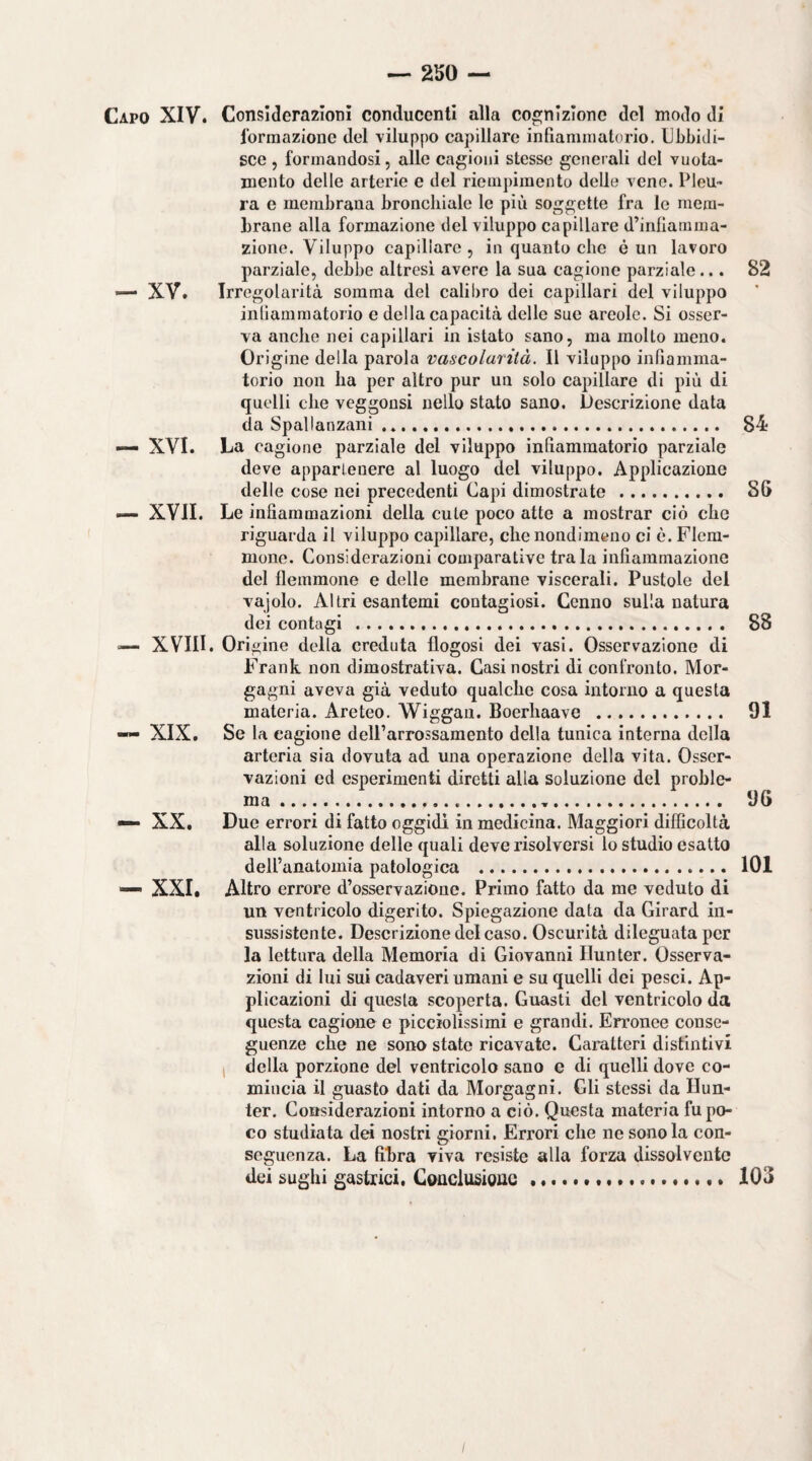 Capo XIV. Considerazioni conducenti alla cognizione del modo di formazione del viluppo capillare infiammatorio. Ubbidi¬ sce , formandosi, alle cagioni stesse generali del vuota- inento delle arterie c del riempimento delle vene. Pleu¬ ra e membrana bronchiale le più soggette fra le mem¬ brane alla formazione del viluppo capillare d’inflatnma- zione. Viluppo capillare , in quanto che è un lavoro parziale, debbe altresi avere la sua cagione parziale... 82 — XV. Irregolarità somma del calibro dei capillari del viluppo inllammatorio e della capacità delle sue areale. Si osser¬ va anche nei capillari in istato sano, ma molto meno. Origine della parola vascolarilà. Il viluppo infiamma¬ torio non ha per altro pur un solo capillare di più di quelli che veggonsi nello stato sano. Descrizione data da Spallanzani. 84 ■— XVI. La cagione parziale del viluppo infiammatorio parziale deve appartenere al luogo del viluppo. Applicazione delle cose nei precedenti Capi dimostrate . 8G —• XVII. Le infiammazioni della cute poco atte a mostrar ciò che riguarda il viluppo capillare, che nondimeno ci è. Flem¬ mone. Considerazioni comparative tra la infiammazione del flemmone e delle membrane viscerali. Pustole del vajolo. Altri esantemi contagiosi. Cenno sulla natura dei contagi . 88 — XVIII. Origine della creduta flogosi dei vasi. Osservazione di Frank non dimostrativa. Casi nostri di confronto. Mor¬ gagni aveva già veduto qualche cosa intorno a questa materia. Areteo. Wiggan. Boerhaave . 91 — XIX, Se la cagione delParrossaraento della tunica interna della arteria sia dovuta ad una operazione della vita. Osser¬ vazioni ed esperimenti diretti alla soluzione del proble¬ ma . 96 — XX, Due errori di fatto oggidì in medicina. Maggiori difficoltà alla soluzione delle quali deve risolversi lo studio esatto dell’anatomia patologica . 101 — XXI. Altro errore d’osservazione. Primo fatto da me veduto di un ventricolo digerito. Spiegazione data da Girard in¬ sussistente. Deserizione del caso. Oscurità dileguata per la lettura della Memoria di Giovanni Ilunter. Osserva¬ zioni di lui sui cadaveri umani e su quelli dei pesci. Ap¬ plicazioni di questa scoperta. Guasti del ventricolo da questa cagione e picciolissimi e grandi. En’onee conse¬ guenze che ne sono state ricavate. Caratteri distintivi 1 della porzione del ventricolo sano e di quelli dove co¬ mincia il guasto dati da Morgagni. Gli stessi da Hun- ter. Considerazioni intorno a ciò. Questa materia fu po¬ co studiata dei nostri giorni. Errori che ne sono la con¬ seguenza. La fibra viva resiste alla forza dissolvente dei sughi gastrici. Conclusiouc 103