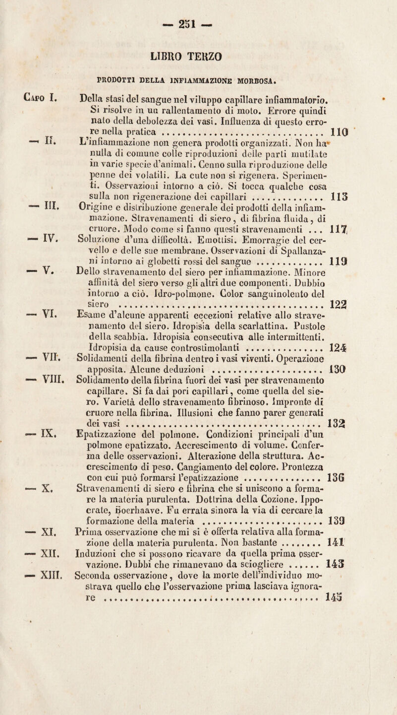 Capo I. — II. — HI. — IV. — V. — VI. — vir. — vili. — IX. — X. — XI. — XII. — XIII. LIBRO TERZO PRODOTTI DELLA INFIAMMAZIONE MORBOSA. Della stasi del sangue nel viluppo capillare infiammatorio. Si risolve in un rallentamento di moto. Errore quindi nato della debolezza dei vasi. Influenza di questo erro¬ re nella pratica . HO L’infiammazione non genera prodotti organizzati. Non ha'^ nulla di comune colle riproduzioni delle parti mutilate in varie specie d’animali. Cenno sulla riproduzione delle penne dei volatili. La cute non si rigenera. Sperimen¬ ti. Osservazioni intorno a ciò. Si tocca qualche cosa sulla non rigenerazione dei capillari. 113 Origine e distribuzione generale dei prodotti della infiam¬ mazione. Stravenamenti di siero, di fibrina fluida, di cruore. Modo come si fanno questi stravenamenti ... 117( Soluzione d’una difficoltà. Emottisi. Emorragie del cer¬ vello o delle sue membrane. Osservazioni di Spallanza¬ ni intorno ai globetti rossi del sangue. 119 Dello stravenamento del siero per infiammazione. Minore affinità del siero verso gli altri due componenti. Dubbio intorno a ciò. Idro-polmone. Color sanguinolento del siero . 122 Esame d’alcune apparenti eccezioni relative allo strave¬ namento del siero. Idropisia della scarlattina. Pustole della scabbia. Idropisia consecutiva alle intermittenti. Idropisia da cause controstimolanti . 124 Solidaraenti della fibrina dentro i vasi viventi. Operazione apposita. Alcune deduzioni . ISO Solidaraento della fibrina fuori dei vasi per stravenamento capillare. Si fa dai pori capillari, come quella del sie¬ ro. Varietà dello stravenamento fibrinoso. Impronte di cruore nella fibrina. Illusioni che fanno parer generati dei vasi. 132 Epatizzazione del polmone. Condizioni principali d’un polmone epatizzato. Accrescimento di volume. Confer¬ ma delle osservazioni. Alterazione della struttura. Ac¬ crescimento di peso. Cangiamento del colore. Prontezza con cui può formarsi l’epatizzazione. 13G Stravenamenti di siero e fibrina che si uniscono a forma¬ re la materia purulenta. Dottrina della Cozione. Ippo- crate, Boerhaave. Fu errala sinora la via di cercare la formazione della materia ...139 Prima osservazione che mi si è offerta relativa alla forma¬ zione della materia purulenta. Non bastante. 141 Induzioni che si possono ricavare da quella prima osser¬ vazione. Dubbi che rimanevano da sciogliere. 143 Seconda osservazione, dove la morte deirindividuo mo¬ strava quello che l’osservazione prima lasciava ignora¬ re . 145