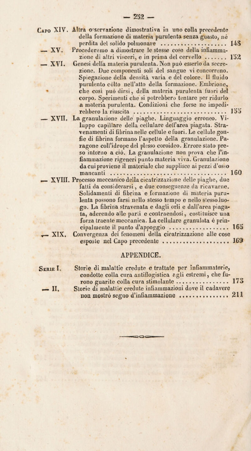 Capo XIV. Altra osservazione dimostrativa In uno colla precedente della formazione di materia purulenta senza guasto, né perdita del solido polmonare ... 14S —. XV. Procederemo a dimostrare le stesse cose della infiamma¬ zione di altri visceri, e in prima del cervello.. 152 ^ XVI. Genesi della materia purulenta. Non può esserlo da secre¬ zione. Due componenti soli del sangue vi concorrono. Spiegazione della densità varia e del colore. 11 fluido purulento còlto neU’alto della formazione. Embrione, •• che cosi può dirsi, della materia purulenta fuori del corpo. Sperimenti che si potrebbero tentare per ridurlo a materia purulenta. Condizioni che forse ne impedi¬ rebbero la riuscita . 155 — XVII. La granulazione delle piaghe. Linguaggio erroneo. Vi¬ luppo capillare della cellulare dell’area piagata. Stra- venamenti di fibrina nelle cellule e fuori. Le cellule gon¬ fie di fibrina formano l’aspetlo della granulazione. Pa¬ ragone coll’idrope del plesso coroideo. Errore stato pre¬ so intorno a ciò. La granulazione non prova che i’in- fiamraazione rigeneri punto materia viva. Granulazione da cui proviene il materiale che supplisce ai pezzi d’osso mancanti .. . 160 ^ XVIII. Processo meccanico della cicatrizzazione delle piaghe, due fatti da considerarsi, e due conseguenze da ricavarne. Solidamenti di fibrina e formazione di materia puru¬ lenta possono farsi nello stesso tempo e nello stesso luo¬ go. La fibrina stravenata e dagli orli e dall’area piaga¬ ta, aderendo alle parli e contraendosi, costituisce una forza traente meccanica. La cellulare granulata è prin¬ cipalmente il punto d’appoggio . 165 ^ XIX. Convergenza dei fenomeni della cicatrizzazione alle cose esposte nel Capo precedente...... 169 ’ APPENDICE. Serie L Storie di malattie credute e trattate per Infiammatorie, condotte colla cura antiflogistica a gli estremi, che fu¬ rono guarite colla cura stimolante. 173 •— II. Storie di malattie credute infiammazioni dove il cadavere non mostrò seguo d’infiammazione ..* 211