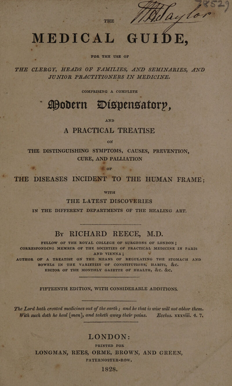 MEDICAL GUIDE, FOR THE USE OF - THE CLERGY, HEADS OF FAMILIES, AND SEMINARIES, AND JUNIOR PRACTITIONERS IN MEDICINE. COMPRISING A COMPLETE * Qhovern Misypensatory, A PRACTICAL TREATISE ON THE. DISTINGUISHING SYMPTOMS, CAUSES, PREVENTION, CURE, AND PALLIATION *, fe @ or ys ' = - : be ie, : THE DISEASES INCIDENT TO THE HUMAN FRAME: WITH THE LATEST DISCOVERIES IN THE DIFFERENT DEPARTMENTS OF THE HEALING ART. By RICHARD REECE, M.D. FELLOW OF THE ROYAL COLLEGE OF SURGEONS OF LONDON; CORRESPONDING MEMBER OF THE SOCIETIES OF PRACTICAL MEDICINE IN PARIS AND VIENNA} ~ AUTHOR OF A TREATISE ON THE MEANS OF REGULATING THE STOMACH AND BOWELS IN THE VARIETIES OF CONSTITUTIONS, HABITS, &amp;c. EDITOR OF THE MONTHLY GAZETTE OF HEALTH, &amp;c. &amp;c. FIFTEENTH EDITION, WITH CONSIDERABLE ADDITIONS. The Lord hath created medicines out of the earth; and he that is wise will not abhor them. With such doth he heal [men], and taketh away their pains. _Ecclus. xxxviii. 4. 7. LONDON: PRINTED FOR | LONGMAN, REES, ORME, BROWN, AND GREEN, PATERNOSTER-ROW, 1828. o@