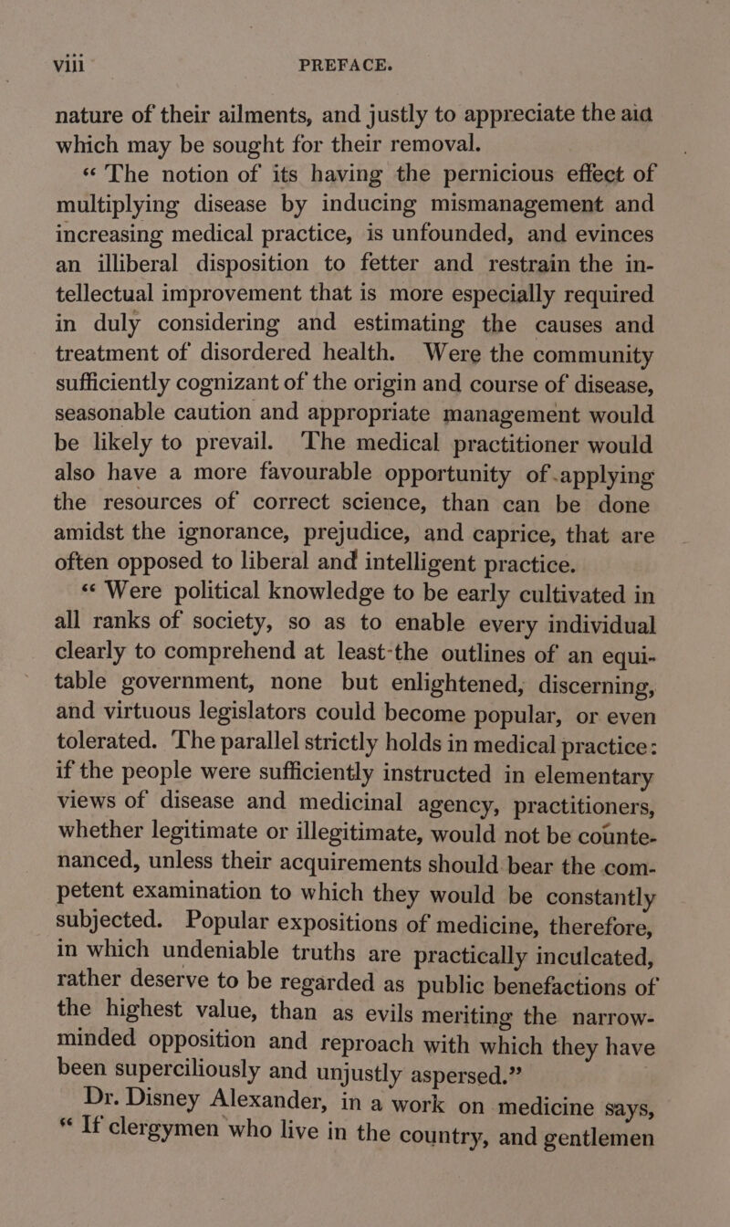 nature of their ailments, and justly to appreciate the aia which may be sought for their removal. ‘The notion of its having the pernicious effect of multiplying disease by inducing mismanagement and increasing medical practice, is unfounded, and evinces an illiberal disposition to fetter and restrain the in- tellectual improvement that is more especially required in duly considering and estimating the causes and treatment of disordered health. Were the community sufficiently cognizant of the origin and course of disease, seasonable caution and appropriate management would be likely to prevail. The medical practitioner would also have a more favourable opportunity of applying the resources of correct science, than can be done amidst the ignorance, prejudice, and caprice, that are often opposed to liberal and intelligent practice. «« Were political knowledge to be early cultivated in all ranks of society, so as to enable every individual clearly to comprehend at least-the outlines of an equi- table government, none but enlightened, discerning, and virtuous legislators could become popular, or even tolerated. ‘he parallel strictly holds in medical practice: if the people were sufficiently instructed in elementary views of disease and medicinal agency, practitioners, whether legitimate or illegitimate, would not be counte- nanced, unless their acquirements should. bear the com- petent examination to which they would be constantly subjected. Popular expositions of medicine, therefore, in which undeniable truths are practically inculcated, rather deserve to be regarded as public benefactions of the highest value, than as evils meriting the narrow- minded opposition and reproach with which they have been superciliously and unjustly aspersed.” . Dr. Disney Alexander, in a work on medicine says, * If clergymen who live in the country, and gentlemen