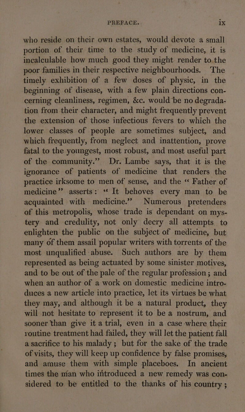 who reside on their own estates, would devote a small portion of their time to the study of medicine, it is incalculable how much good they might render to.the poor families in their respective neighbourhoods. The timely exhibition of a few doses of physic, in the beginning of disease, with a few plain directions con- cerning cleanliness, regimen, &amp;c. would be no degrada- tion from their character, and might frequently prevent the extension of those infectious fevers to which the lower classes of people are sometimes subject, and which frequently, from neglect and inattention, prove fatal to the youngest, most robust, and most useful part of the community.” Dr. Lambe says, that it is the ignorance of patients of medicine that renders the practice irksome to men of sense, and the “ Father of medicine”? asserts: ‘* It behoves every man to be acquainted with medicine.”’ Numerous pretenders of this metropolis, whose trade is dependant on mys- tery and credulity, not only decry all attempts to enlighten the public on the subject of medicine, but many of them assail popular writers with torrents of the most unqualified: abuse. Such authors are by them represented as being actuated by some sinister motives, and to be out of the pale of the regular profession ; and when an author of a work on domestic medicine intro- duces a new article into practice, let its virtues be what they may, and although it be a natural product, they will not hesitate to represent it to be a nostrum, and sooner than give it a trial, even in a case where their routine treatment had failed, they will let the patient fall a sacrifice to his malady ; but for the sake of the trade of visits, they will keep up confidence by false promises, and amuse them with simple placeboes. In ancient times the man who introduced a new remedy was con- sidered to be entitled to the thanks of his country ;