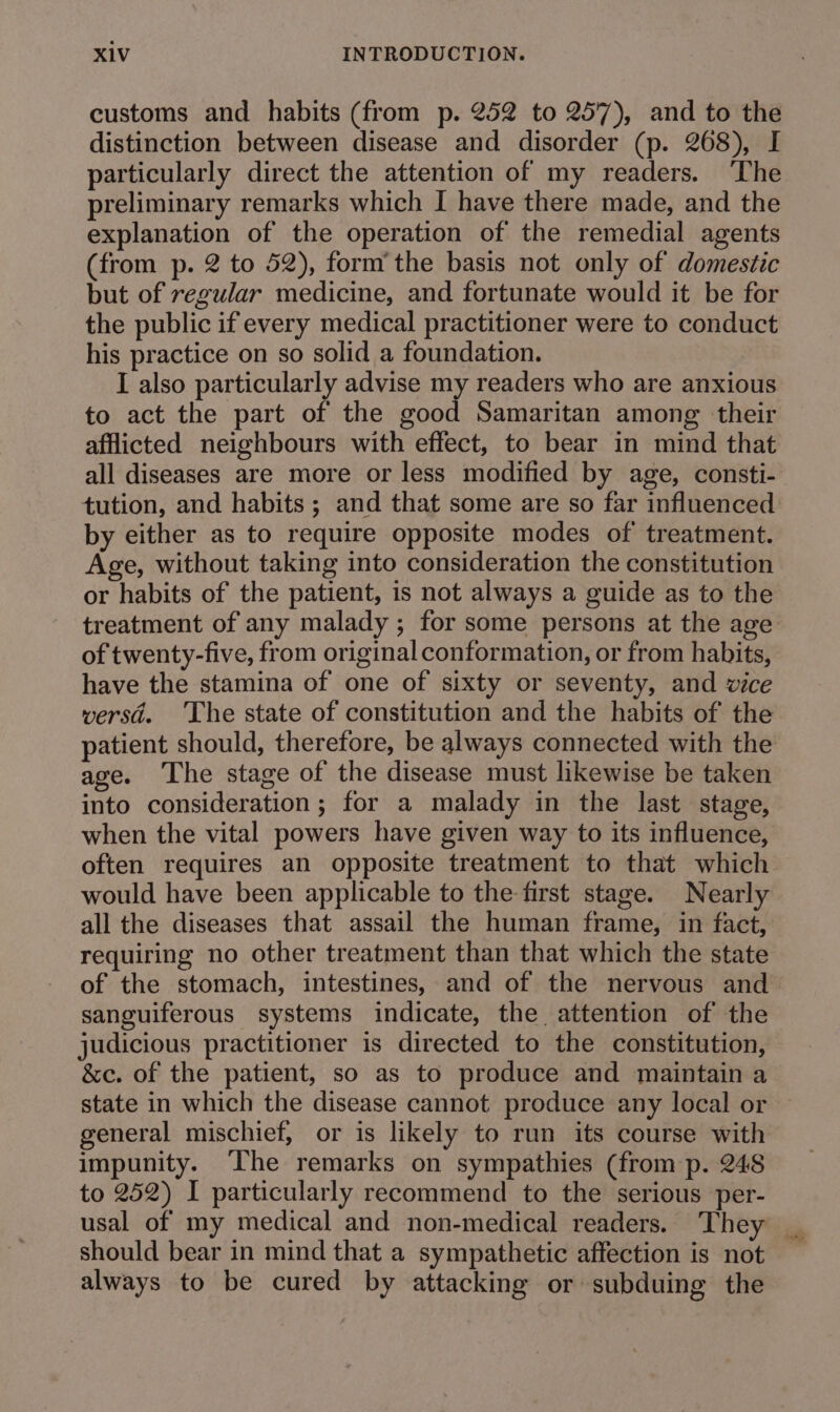 customs and habits (from p. 252 to 257), and to the distinction between disease and disorder (p. 268), I particularly direct the attention of my readers. ‘The preliminary remarks which I have there made, and the explanation of the operation of the remedial agents (from p. 2 to 52), form’ the basis not only of domestic but of regular medicine, and fortunate would it be for the public if every medical practitioner were to conduct his practice on so solid a foundation. I also particularly advise my readers who are anxious to act the part of the good Samaritan among their afflicted neighbours with effect, to bear in mind that all diseases are more or less modified by age, consti- tution, and habits ; and that some are so far influenced by either as to require opposite modes of treatment. Age, without taking into consideration the constitution or habits of the patient, is not always a guide as to the treatment of any malady ; for some persons at the age of twenty-five, from original conformation, or from habits, have the stamina of one of sixty or seventy, and vice versd. The state of constitution and the habits of the patient should, therefore, be always connected with the age. The stage of the disease must likewise be taken into consideration ; for a malady in the last stage, when the vital powers have given way to its influence, often requires an opposite treatment to that which would have been applicable to the first stage. Nearly all the diseases that assail the human frame, in fact, requiring no other treatment than that which the state of the stomach, intestines, and of the nervous and sanguiferous systems indicate, the attention of the judicious practitioner is directed to the constitution, &amp;c. of the patient, so as to produce and maintain a state in which the disease cannot produce any local or general mischief, or is likely to run its course with impunity. ‘The remarks on sympathies (from p. 248 to 252) I particularly recommend to the serious per- usal of my medical and non-medical readers. ‘They should bear in mind that a sympathetic affection is not always to be cured by attacking or subduing the