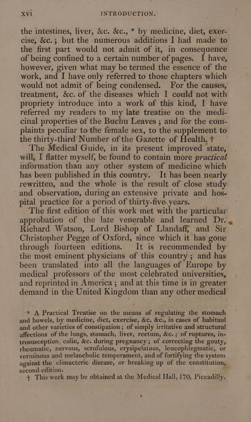 the intestines, liver, &amp;c. &amp;c., * by medicine, diet, exer- cise, &amp;c.; but the numerous additions I had made to the first part would not admit of it, in consequence of being confined to a certain number of pages. I have, however, given what may be termed the essence of the work, and I have only referred to those chapters which would not admit of being condensed. For the causes, treatment, &amp;c. of the diseases which I could not with propriety introduce into a work of this kind, I have referred my readers to my late treatise on the medi- cinal properties of the Buchu Leaves ; and for the com- plaints peculiar to the female sex, to the supplement to the thirty-third Number of the Gazette of Health, t The Medical Guide, in its present improved ‘state, will, I flatter myself, be found to contain more practical information than any other system of medicine which has been published in this country. It has been nearly rewritten, and the whole is the result of close study and observation, during an extensive private and. hos- pital practice for a period of thirty-five.years. The first edition of this work met with the particular. approbation of the late venerable and learned Dr. , Richard Watson, Lord Bishop of Llandaff, and Sir Christopher Pegge of Oxford, since which it has gone through fourteen editions. It is recommended by the most eminent physicians of this country ; and has been translated into all the languages of Europe by — medical professors of the most celebrated universities, and reprinted in America ; and at this time is in greater demand in the United Kingdom than any other medical * A Practical Treatise on the means of regulating the stomach and bowels, b y medicine, diet, exercise, &amp;c. &amp;c., in cases of habitual and other varieties of constipation; of simply irritative and structural affections of the lungs, stomach, liver, rectum, &amp;c.; of ruptures, in- trosusception, colic, &amp;c. during pregnancy ; of correcting the gouty, rheumatic, nervous, scrofulous, erysipelatous, leucophlegmatic, or verminous and melancholic temperament, and of fortifying the system against the climacteric disease, or breaking up of the constitution, second edition. + This work may be obtained at the Medical Hall, 170, Piccadilly.