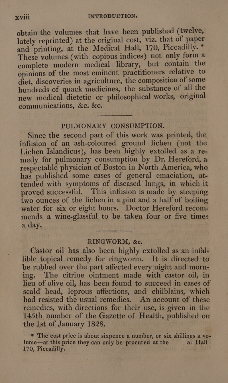 obtain-the volumes that have been published (twelve, lately reprinted) at the original cost, viz. that of paper and printing, at the Medical Hall, 170, Piccadilly. * These volumes (with copious indices) not only form a complete modern medical library, but contain the opinions of the most eminent practitioners relative to diet, discoveries in agriculture, the composition of some hundreds of quack medicines, the substance of all the new medical dietetic or philosophical works, original communications, &amp;c. &amp;c. PULMONARY CONSUMPTION. Since the second part of this work was printed, the infusion of an ash-coloured ground lichen (not the Lichen Islandicus), has been highly extolled as a re- medy for pulmonary consumption by Dr. Hereford, a respectable physician of Boston in North America, who has published some cases of general emaciation, at- tended with symptoms of diseased lungs, in which it proved successful. This infusion is made by steeping two ounces of the lichen in a pint and a half of boiling water for six or eight hours. Doctor Hereford. recom- mends a wine-glassful to be taken four or five times a day. RINGWORM, &amp;c. Castor oil has also been highly extolled as an infal- lible topical remedy for ringworm. It is directed to be rubbed over the part affected every night and morn- ing. The citrine ointment made with castor oil, in lieu of olive oil, has been found to succeed in cases of scald head, leprous affections, and chilblains, which had resisted the usual remedies. An account of these remedies, with directions for their use, is given in the 145th number of the Gazette of Health, published on the Ist of January 1828. * The cost price is about sixpence a number, or six shillings a vo- lume—at this price they can only be procured at the al Hall 170, Piccadilly. |