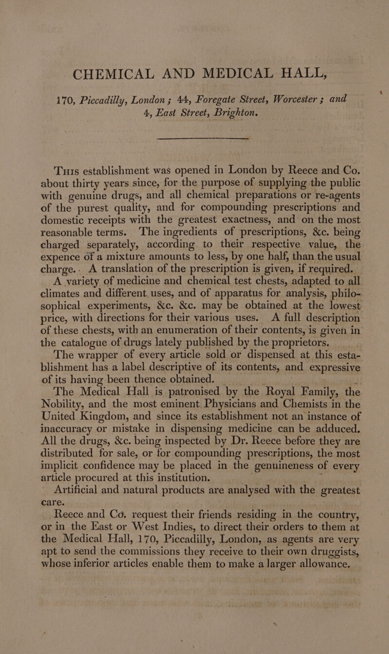 CHEMICAL AND MEDICAL HALL, 170, Piccadilly, London ; 44, Foregate Street, Worcester ; and 4, East Street, Brighton. Tus establishment was opened in London by Reece and Co. about thirty years since, for the purpose of supplying the public with genuine drugs, and all chemical preparations or re-agents of the purest quality, and for compounding prescriptions and domestic receipts with the greatest exactness, and on the most reasonable terms. ‘The ingredients of prescriptions, &amp;c. being charged separately, according to their respective value, the expence of a mixture amounts to less, by one half, than the usual charge. A translation of the prescription is given, if required. A variety of medicine and chemical test chests, adapted to all climates and different, uses, and of apparatus for analysis, philo- sophical experiments, &amp;c. &amp;c. may be obtained at the lowest price, with directions for their various uses. A full description of these chests, with an enumeration of their contents, is given in the catalogue of drugs lately published by the proprietors. The wrapper of every article sold or dispensed at this esta- blishment has a label descriptive of its contents, and expressive of its having been thence obtained. 4 The Medical Hall is patronised by the Royal Family, the Nobility, and the most eminent. Physicians and Chemists in the United Kingdom, and since its establishment not an instance of inaccuracy or mistake in dispensing medicine can be adduced. All the drugs, &amp;c. being inspected by Dr. Reece before they are distributed for sale, or for compounding prescriptions, the most implicit confidence may be placed in the genuineness of every article procured at this institution. : Ae Artificial and natural products are analysed with the greatest care. | Reece and Co. request their friends residing in the country, or in the East or West Indies, to direct their orders to them at the Medical Hall, 170, Piccadilly, London, as agents are very apt to send the commissions they receive to their own druggists, whose inferior articles enable them to make a larger allowance.