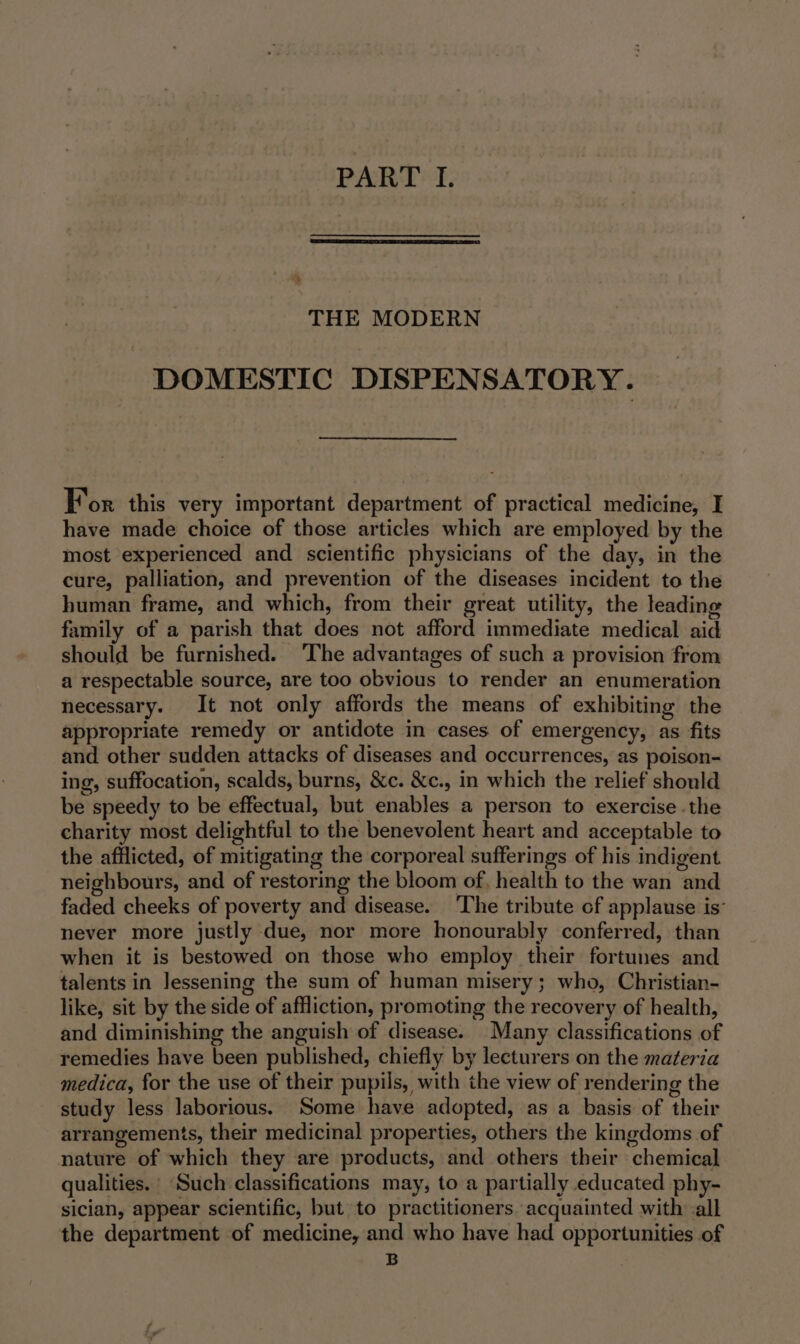 THE MODERN DOMESTIC DISPENSATORY. For this very important department of practical medicine, I have made choice of those articles which are employed by the most experienced and scientific physicians of the day, in the cure, palliation, and prevention of the diseases incident to the human frame, and which, from their great utility, the leading family of a parish that does not afford immediate medical aid should be furnished. The advantages of such a provision from a respectable source, are too obvious to render an enumeration necessary. It not only affords the means of exhibiting the appropriate remedy or antidote in cases of emergency, as fits and other sudden attacks of diseases and occurrences, as poison- ing, suffocation, scalds, burns, &amp;c. &amp;c., in which the relief should be speedy to be effectual, but enables a person to exercise .the charity most delightful to the benevolent heart and acceptable to the afflicted, of mitigating the corporeal sufferings of his indigent neighbours, and of restoring the bloom of, health to the wan and faded cheeks of poverty and disease. ‘The tribute cf applause is” never more justly due, nor more honourably conferred, than when it is bestowed on those who employ their fortunes and talents in Jessening the sum of human misery; who, Christian- like, sit by the side of affliction, promoting the recovery of health, and diminishing the anguish of disease. Many classifications of remedies have been published, chiefly by lecturers on the materia medica, for the use of their pupils, with the view of rendering the study less laborious. Some have adopted, as a basis of their arrangements, their medicinal properties, others the kingdoms of nature of which they are products, and others their chemical qualities. Such classifications may, to a partially educated phy- sician, appear scientific, but to practitioners. acquainted with -all the department of medicine, and who have had opportunities of B