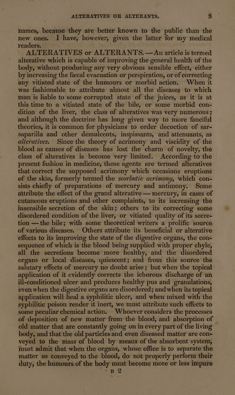 names, because they are better known to the public than the new ones. I have, however, given the latter for my medical readers. — ALTERATIVES or ALTERANTS. — An article is termed alterative which is capable of improving the general health of the body, without producing any very obvious sensible effect, either by increasing the fecal evacuation or perspiration, or of correcting any vitiated state of the humours or morbid action. When it was fashionable to attribute almost all the diseases to which man is liable to some corrupted state of the juices, as it is at this time to a vitiated state of the bile, or some morbid con- dition of the liver, the class of alteratives was very numerous; and although the doctrine has long given way to more fanciful theories, it is common for physicians to order decoction of sar- saparilla and other demulcents, inspissants, and attenuants, as alteratives. Since the theory of acrimony and viscidity of the blood as causes of diseases has lost the charm of novelty, the class of alteratives is become very limited. According to the present fashion in medicine, those agents are termed alteratives that correct the supposed acrimony which occasions eruptions of the skin, formerly termed the scorbutic acrimony, which con- sists chiefly of preparations of mercury and antimony. Some attribute the effect of the grand alterative — mercury, in cases of cutaneous eruptions and. other complaints, to its increasing the - insensible secretion of the skin; others to its correcting some disordered condition of the liver, or vitiated quality of its secre- tion — the bile; with some theoretical writers a prolific source of various diseases. Others attribute its beneficial or alterative effects to its improving the state of the digestive organs, the con- sequence of which is the blood being supplied with proper chyle, all the secretions become more healthy, and the disordered organs or local diseases, quiescent; and from this source the salutary effects of mercury no doubt arise; but when the topical application of it evidently corrects the ichorous discharge of an ill-conditioned ulcer and produces healthy pus and granulations, even when the digestive organs are disordered; and when its topical application will heal a syphilitic ulcer, and when mixed with the syphilitic poison render it inert, we must attribute such effects to some peculiar chemical action. Whoever considers the processes of deposition of new matter fromthe blood, and absorption of | old matter that are constantly going on in every part of the living body, and that the old particles and even diseased matter are con- veyed to the mass of blood by means of the absorbent system, must admit that when the organs, whose office is to separate the matter so conveyed to the blood, do not properly perform their duty, the humours of the body must become more or less impure wie So