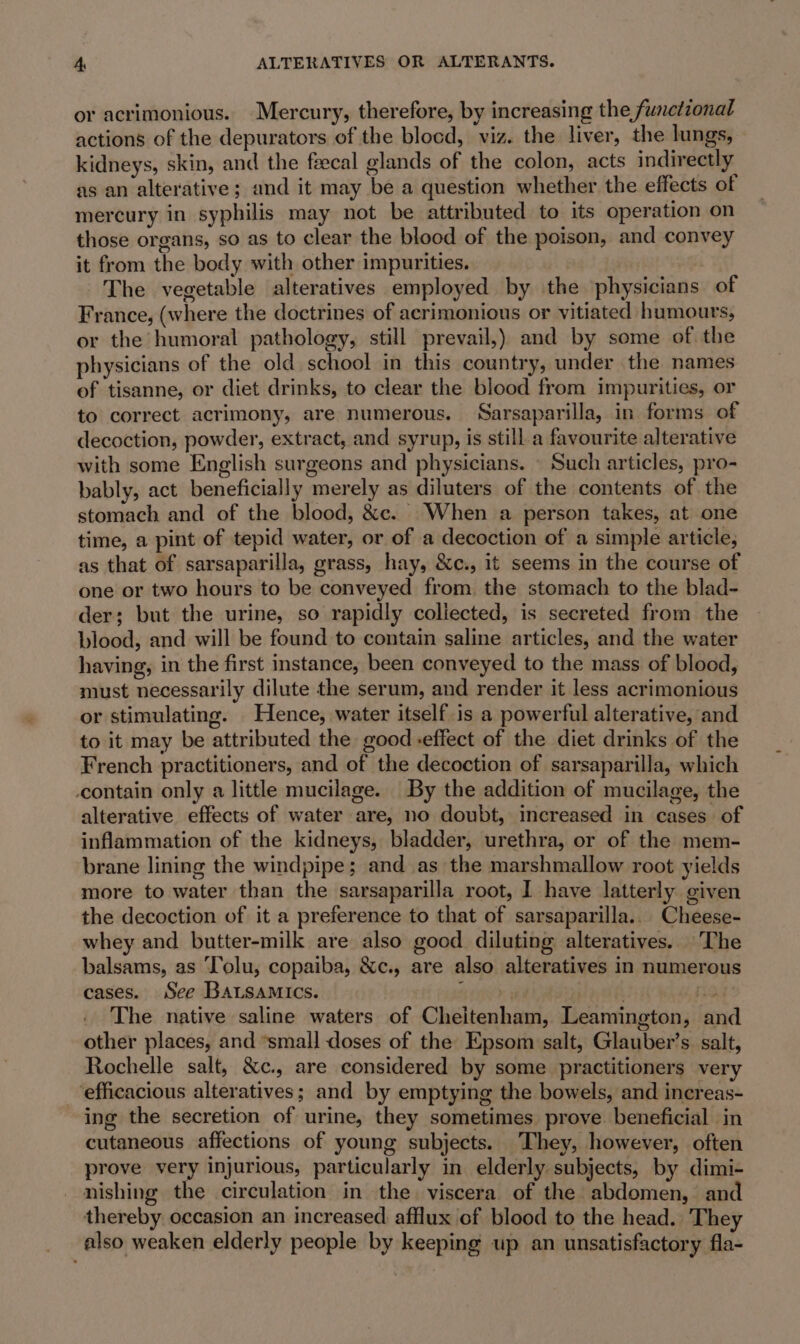 or acrimonious. Mercury, therefore, by increasing the functional actions of the depurators of the blocd, viz. the liver, the lungs, kidneys, skin, and the feecal glands of the colon, acts indirectly as an alterative; and it may be a question whether the effects of mercury in syphilis may not be attributed to its operation on those organs, so as to clear the blood of the poison, and convey it from the body with other impurities. The vegetable alteratives employed by the physicians of France, (where the doctrines of acrimonious or vitiated humours, or the humoral pathology, still prevail,) and by some of the physicians of the old school in this country, under the names of tisanne, or diet drinks, to clear the blood from impurities, or to correct acrimony, are numerous. Sarsaparilla, in forms of decoction, powder, extract, and syrup, is still a favourite alterative with some English surgeons and physicians. | Such articles, pro- bably, act beneficially merely as diluters of the contents of the stomach and of the blood, &amp;c. When a person takes, at one time, a pint of tepid water, or of a decoction of a simple article, as that of sarsaparilla, grass, hay, &amp;c., it seems in the course of one or two hours to be conveyed from. the stomach to the blad- der; but the urine, so rapidly coliected, is secreted from the blood, and will be found to contain saline articles, and the water having, in the first instance, been conveyed to the mass of blood, must necessarily dilute the serum, and render it less acrimonious or stimulating. Hence, water itself is a powerful alterative, and to it may be attributed the good -effect of the diet drinks of the French practitioners, and of the decoction of sarsaparilla, which contain only a little mucilage. By the addition of mucilage, the alterative effects of water are, no doubt, increased in cases of inflammation of the kidneys, bladder, urethra, or of the mem- brane lining the windpipe; and as the marshmallow root yields more to water than the sarsaparilla root, I have latterly given the decoction of it a preference to that of sarsaparilla.. Cheese- whey and butter-milk are also good diluting alteratives. The balsams, as Tolu, copaiba, &amp;c., are also alteratives in numerous cases. See BaLsamics. | oat 9 The native saline waters of Cheitenham, Leamington, and other places, and “small doses of the Epsom salt, Glauber’s salt, Rochelle salt, &amp;c., are considered by some practitioners very ‘efficacious alteratives; and by emptying the bowels, and increas- ing the secretion of urine, they sometimes prove beneficial in cutaneous affections of young subjects. They, however, often prove very injurious, particularly in elderly. subjects, by dimi- nishing the circulation in the viscera of the abdomen, and thereby occasion an increased afflux of blood to the head. They also weaken elderly people by keeping up an unsatisfactory fla-