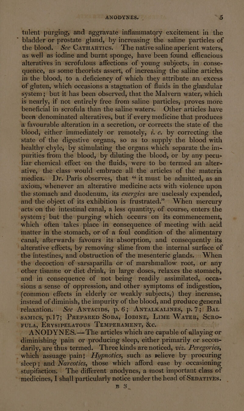 ¢ ANODYNES. “5 tulent purging, and aggravate inflammatgry excitement in the bladder or prostate gland, by increasing the saline particles of the blood. See Carnantics. The native saline aperient waters,, as well as iodine and burnt sponge, have been found efficacious alteratives in scrofulous affections of young subjects, in conse- quence, as some theorists assert, of increasing the saline articles in the blood, to a deficiency of which they attribute an excess of gluten, which occasions a stagnation of fluids in the glandular system; but it has been observed, that the Malvern water, which is nearly, if not entirely free from saline particles, proves more beneficial in scrofula than the saline waters. Other articles have been denominated alteratives, but if every medicine that produces blood, either immediately or remotely, 7. e. by correcting the state of the digestive organs, so as to supply the blood with healthy chyle, by stimulating the organs which separate the im- purities from the blood, by diluting the blood, or by any pecu- liar chemical: effect on the fluids, were to be termed an alter- ative, the class would embrace all the articles of the materia medica. Dr. Paris observes, that ‘* it must be admitted, as an axiom, whenever an alterative medicine acts with violence upon the stomach and duodenum, its energies are uselessly expended, and the object of its exhibition is frustrated.” When mercury acts on the intestinal canal, a less quantity, of course, enters: the system; but the’ purging which cccurs on its commencement, which often takes place in consequence of meeting with: acid matter in the stomach, or of a foul condition of the alimentary canal, afterwards favours its absorption, and consequently its the intestines, and obstruction of the mesenteric glands... When the decoction of sarsaparilla or of marshmallow root, or any other tisanne or diet drink, in large doses, relaxes the stomach, and in consequence of not being readily assimilated, occa- instead of diminish, the impurity of the blood, and produce general a. FULA, ErysipELATOUS TEMPERAMENT, &amp;Xc. ANODYNES.— The articles which are capable of ferret or diminishing pain or producing sleep, either primarily or secon- darily, are thus termed. ‘Three kinds are noticed, wiz. Peregorics, which ‘assuage pain; Hypnotics, such as relieve by procuring Bo