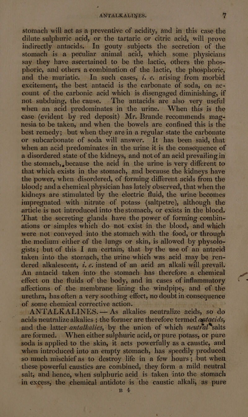 - ANTALKALINES. 7 stomach will act as a preventive of acidity, and in this case-the dilute sulphuric acid, or the tartaric or citric acid, will prove indirectly antacids. In gouty subjects the secretion of the stomach is a peculiar animal acid, which some physicians say they have ascertained to be the lactic, others the phos- phoric, and others a combination of the lactic, the phosphoric, and the muriatic. In such cases, 7. ¢. arising from morbid excitement, the best antacid is the carbonate of soda, on ac- count of the carbonic acid which. is disengaged diminishing, if not. subduing, the cause. .The antacids are also very useful whenian’ acid predominates in the urine. When this is the case (evident by red deposit) Mr. Brande recommends mag- nesia to be taken, and when the bowels are confined this is the best remedy; but when they are in a regular state the carbonate or subcarbonate of soda will answer. It has been said, that when an acid predominates in the urine it is the consequence of a disordered state of the kidneys, and not of an acid prevailing in the stomach,, because the acid in the urine is very different to that which exists in the stomach, and because the kidneys have the power, when disordered, of forming different acids from the blood; and a chemical physician has lately observed, that when the kidneys are stimulated by the electric fluid, the urine becomes impregnated with nitrate of potass (saltpetre), although the article is not introduced into the stomach, or exists in the blocd. That ‘the secreting glands have the power of forming combin- ations or simples which do. not exist in the blood, and which were not conveyed into ‘the stomach with the food, or through the medium either of the lungs or skin, is allowed by physolo- gists; but of this I am bayenins; that by the use of an antacid taken into the stomach, the urine which was acid may be ren- dered alkalescent, 2. ¢. instead of an acid an alkali will prevail. An antacid taken into the stomach has therefore a chemical effect on the fluids of the body, and in cases of inflammatory affections of the membrane lining the windpipe, and of the urethra, has often a very soothing effect, no doubt i in’ ‘consequence _ of some chemical corrective action. ANTALKALINES. — As alkalies neutralize acids, so do neidls neutralize alkalies ; the former are therefore termed agtacids, and the latter. antatelidé, by the union of which neutral “salts are formed. When either sulphuric acid, or pure potass, or pure soda is applied to the skin, it acts powerfully: as a caustic, and when introduced into an empty stomach, has speedily produced so much mischief as to destroy life in a few hours; but when these powerful caustics are combined, they form a mild neutral salt, and hence, when sulphuric acid is taken into the stomach in excess, the chemical antidote is the caustic alkali, as pure B 4