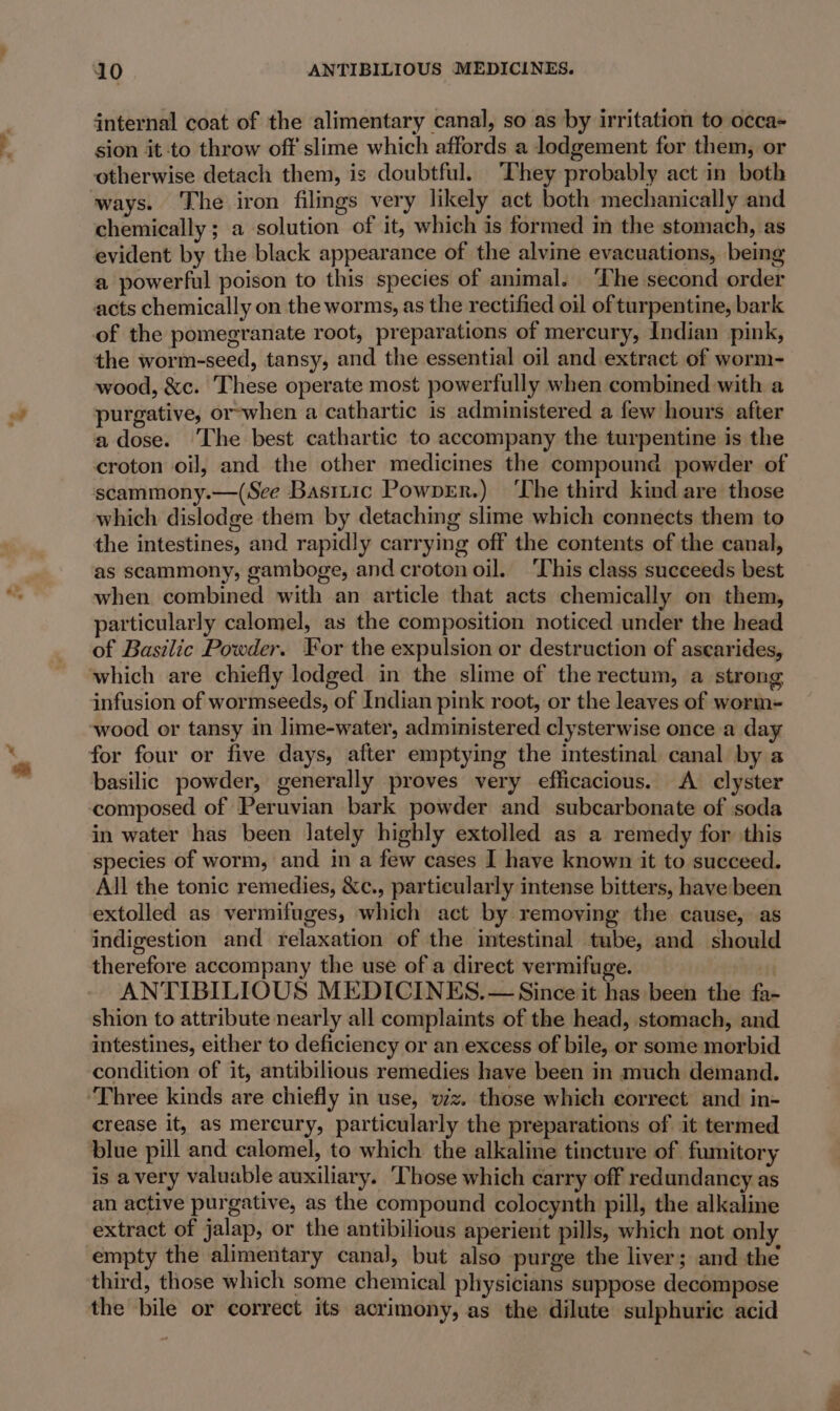 internal coat of the alimentary canal, so as by irritation to occa- sion it to throw off slime which affords a lodgement for them, or otherwise detach them, is doubtful. They probably act in both chemically ; a solution of it, which is formed in the stomach, as evident by the black appearance of the alvine evacuations, being a powerful poison to this species of animal. ‘The second order acts chemically on the worms, as the rectified oil of turpentine, bark of the pomegranate root, preparations of mercury, Indian pink, the worm-seed, tansy, and the essential oil and extract of worm- wood, &amp;c. These operate most powerfully when combined with a purgative, or-when a cathartic is administered a few hours after a dose. The best cathartic to accompany the turpentine is the croton oil, and the other medicines the compound powder of scammony.—(See Basrtic Powprr.) ‘The third kind are those which dislodge them by detaching slime which connects them to the intestines, and rapidly carrying off the contents of the canal, as scammony, gamboge, and croton oil. ‘This class succeeds best when. combined with an article that acts chemically on them, particularly calomel, as the composition noticed under the head of Basilic Powder. For the expulsion or destruction of asearides, infusion of wormseeds, of Indian pink root, or the leaves of worm- wood or tansy in lime-water, administered clysterwise once a day basilic powder, generally proves very efficacious. A clyster composed of Peruvian bark powder and subcarbonate of soda in water has been lately highly extolled as a remedy for ‘this species of worm, and in a few cases I have known it to succeed. All the tonic remedies, &amp;c., particularly intense bitters, have been extolled as vermifuges, which act by removing the cause, as indigestion and relaxation of the intestinal tube, and should therefore accompany the use of a direct vermifuge. | ANTIBILIOUS MEDICINES. — Since it has been the fa- shion to attribute nearly all complaints of the head, stomach, and intestines, either to deficiency or an excess of bile, or some morbid condition of it, antibilious remedies have been in much demand. crease it, as mercury, particularly the preparations of it termed blue pill and calomel, to which the alkaline tincture of fumitory is avery valuable auxiliary. ‘Those which carry off redundancy as an active purgative, as the compound colocynth pill, the alkaline extract of jalap, or the antibilious aperient pills, which not only empty the alimentary canal, but also purge the liver; and the third, those which some chemical physicians suppose decompose the bile or correct its acrimony, as the dilute sulphuric acid