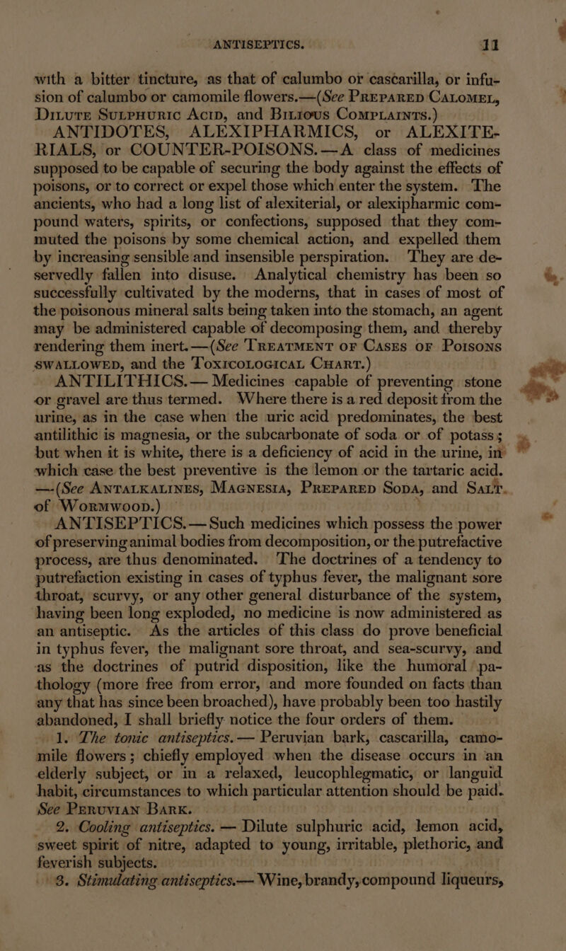 ANTISEPTICS. I 1 with a bitter tincture, as that of calumbo or cascarilla, or infu- sion of calumbo or camomile flowers. —(See PRePARED CALOMEL, Dizure SutpuHuric Acid, and Binrous Comptarnts.) ANTIDOTES, ALEXIPHARMICS, or ALEXITE- RIALS, or COUNTER-POISONS.—A class of medicines supposed to be capable of securing the body against the effects of poisons, or to correct or expel those which enter the system. The ancients, who had a long list of alexiterial, or alexipharmic com- pound waters, spirits, or confections, supposed that they com- muted the poisons by some chemical action, and expelled them by increasing sensible and insensible perspiration. ‘They are de- servedly fallen into disuse. Analytical chemistry has been so successfully cultivated by the moderns, that in cases of most of the poisonous mineral salts being taken into the stomach, an agent may be administered capable of decomposing them, and thereby rendering them inert. —(See ‘TREATMENT or Cases or Poisons SWALLOWED, and the ToxircoLocicaL CHART.) ANTILITHICS.— Medicines capable of preventing stone or gravel are thus termed. Where there is a red deposit from the urine, as in the case when the uric acid predominates, the best antilithic is magnesia, or the subcarbonate of soda or of potass; but when it is white, there is a deficiency of acid in the urine, in which case the best preventive is the lemon or the tartaric acid. —-(See ANTALKALINES, MaGNEsia, PREPARED Sopa, and Sar. of Wormwoop.) ANTISEPTICS.— Such medicines which possess the power of preserving animal bodies from decomposition, or the putrefactive process, are thus denominated. The doctrines of a tendency to putrefaction existing in cases of typhus fever, the malignant sore throat, scurvy, or any other general disturbance of the system, having been long exploded, no medicine is now administered as an antiseptic. As the articles of this class do prove beneficial in typhus fever, the malignant sore throat, and sea-scurvy, and as the doctrines of putrid disposition, like the humoral ’pa- thology (more free from error, and more founded on facts than any that has since been broached), have probably been too hastily abandoned, I shall briefly notice the four orders of them. 1. The tonic antiseptics.— Peruvian bark, cascarilla, camo- nile flowers ; chiefly employed when the disease occurs in an elderly subject, or m a relaxed, leucophlegmatic, or languid habit, circumstances to which particular attention should be paid. See Peruvian Bark. _ 2, Cooling antiseptics. — Dilute sulphuric acid, lemon acid, sweet spirit | “of nitre, adapted to young; irritable, plethoric, and feverish subjects.