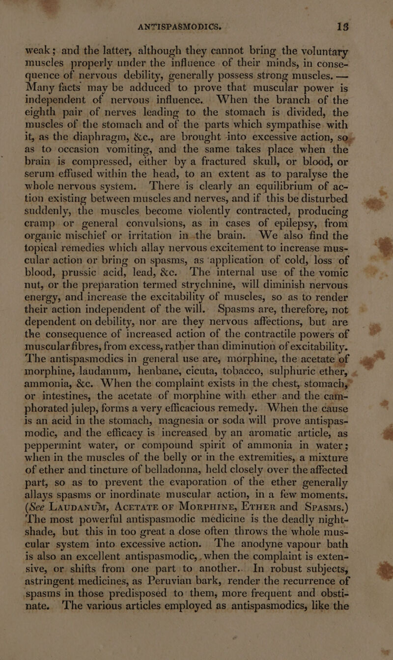 AN’FISPASMODICS. 18 weak ; and the latter, although they cannot bring the voluntary muscles properly under the influence of their minds, in conse- quence of nervous debility, generally possess strong muscles. — Many facts may be adduced to prove that muscular power is independent of nervous influence. When the branch of the eighth pair of nerves leading to the stomach is divided, the muscles of the stomach and of the parts which sympathise. with it, as the diaphragm, &amp;c., are brought into excessive action, so - as to occasion vomiting, and the same takes place when the brain is compressed, either by a fractured skull, or blood, or serum effused within the head, to an extent as to paralyse the whole nervous system. ‘There is clearly an equilibrium of ac- tion existing between muscles and nerves, and if this be disturbed suddenly, the muscles become violently contracted, producing cramp or general convulsions, as in cases of epilepsy, from organic mischief or irritation inthe brain. We also find the topical remedies which allay nervous excitement to increase mus~ cular action or bring on spasms, as ‘application of cold, loss of blood, prussic acid, lead, &amp;c. The internal use: of the vomic nut, or the preparation termed strychnine, will diminish nervous energy, and.increase the excitability of muscles, so as to render their action independent of the will.. Spasms are, therefore, not dependent on debility, nor are they nervous affections, but are the consequence of increased action of the contractile powers of muscular fibres, from excess, rather than dimimution of excitability. The antispasmodics in general use are, morphine, the acetate of ammonia, &amp;c. When the complaint exists in the chest, stomach,” or intestines, the acetate of morphine with ether and the cam- phorated julep, forms a very efficacious remedy. When the cause is an acid in the stomach, magnesia or soda will prove antispas- modic, and the efficacy is increased by an aromatic article, as peppermint water, or compound spirit of ammonia in water; when in the muscles of the belly or in the extremities, a mixture of ether and tincture of belladonna, held closely over the affected part, so as to prevent the evaporation of the ether generally allays spasms or inordinate muscular action, in a few moments. (See Laupanum, AcetratE or Morpuine, E:rner and Spasms.) The most powerful antispasmodic medicine is the deadly night- shade, but this in too great a dose often throws the whole mus- cular system into excessive action. ‘The anodyne vapour bath is also an excellent antispasmodic, ,when the complaint is exten- sive, or shifts from one part to another... In robust subjects, astringent medicines, as Peruvian bark, render the recurrence of ‘spasms in those predisposed to’ them, more frequent and obsti- nate. ‘The various articles employed as antispasmodics, like the