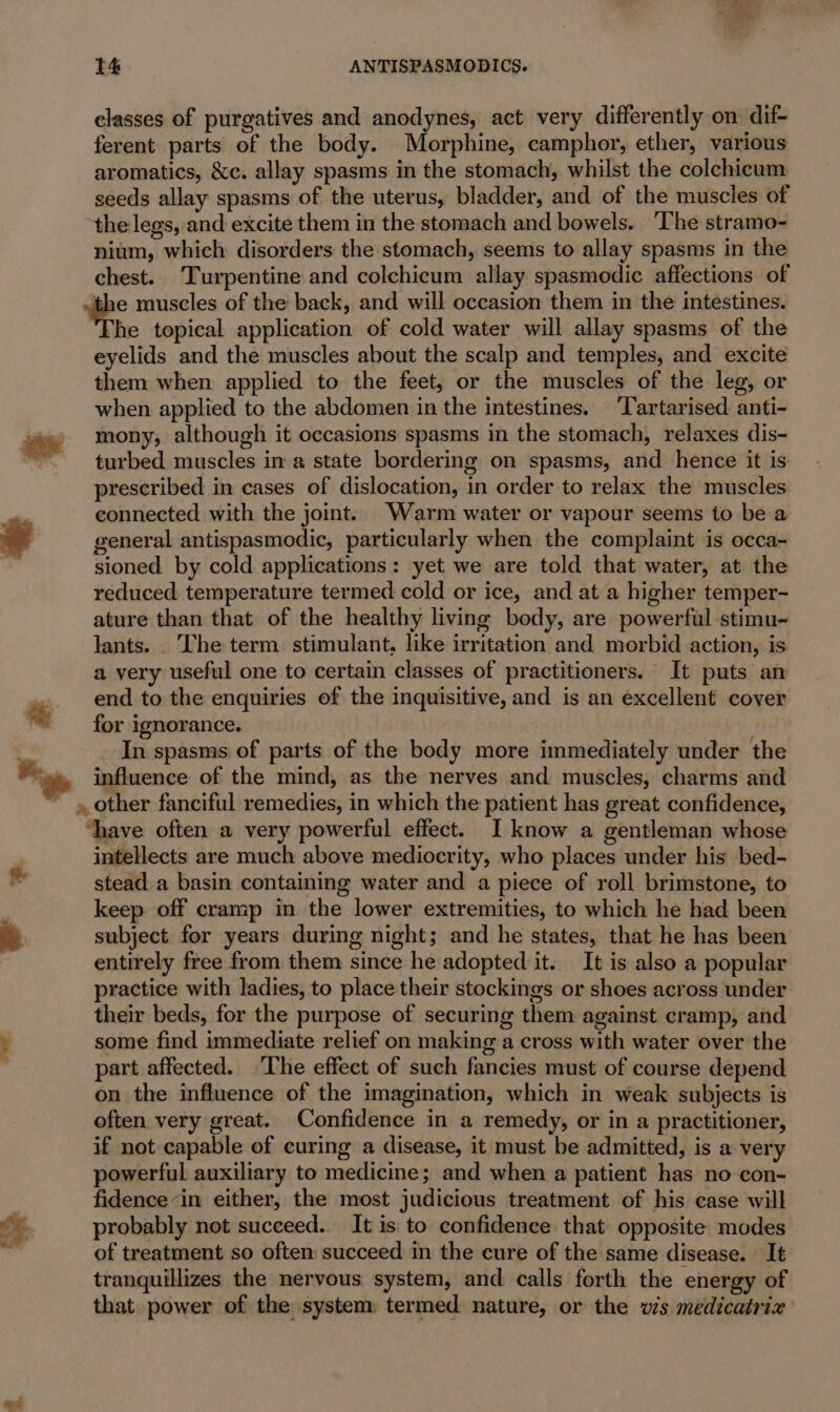 elasses of purgatives and anodynes, act very differently on dif- ferent parts of the body. Morphine, camphor, ether, various aromatics, &amp;c. allay spasms in the stomach, whilst the colchicum seeds allay spasms of the uterus, bladder, and of the muscles of the legs, and excite them in the stomach and bowels. ‘The stramo- nium, which disorders the stomach, seems to allay spasms in the chest. Turpentine and colchicum allay spasmodic affections of the muscles of the back, and will occasion them in the intestines. he topical application of cold water will allay spasms of the eyelids and the muscles about the scalp and temples, and excite them when applied to the feet, or the muscles of the leg, or when applied to the abdomen in the intestines. ‘Tartarised anti- ie +=«mony, although it occasions spasms in the stomach, relaxes dis- , turbed muscles in a state bordering on spasms, and hence it is prescribed in cases of dislocation, in order to relax the muscles connected with the joint. Warm water or vapour seems to be a * general antispasmodic, particularly when the complaint is occa- : sioned by cold applications: yet we are told that water, at the reduced temperature termed cold or ice, and at a higher temper- ature than that of the healthy living body, are powerful stimu- lants. . The term. stimulant, like irritation and morbid action, is a very useful one to certain classes of practitioners. It puts an 4». end to the enquiries of the inquisitive, and is an excellent cover for ignorance. In spasms of parts of the body more immediately under the Pas, influence of the mind, as the nerves and muscles, charms and - » other fanciful remedies, in which the patient has great confidence, ‘have often a very powerful effect. I know a gentleman whose intellects are much above mediocrity, who places under his bed- stead a basin containing water and a piece of roll brimstone, to keep off cramp in the lower extremities, to which he had been subject for years during night; and he states, that he has been entirely free from them since he adopted it. It is also a popular practice with ladies, to place their stockings or shoes across under their beds, for the purpose of securing them against cramp, and é some find immediate relief on making a cross with water over the part affected. The effect of such fancies must of course depend on the influence of the imagination, which in weak subjects is often very great. Confidence in a remedy, or in a practitioner, if not capable of curing a disease, it must be admitted, is a very powerful auxiliary to medicine; and when a patient has no con- . fidencein either, the most judicious treatment of his case will 24 probably not succeed. It is to confidence that opposite modes of treatment so often succeed in the cure of the same disease. | It tranquillizes the nervous system, and calls forth the energy of that power of the system: termed nature, or the vis medicatrix